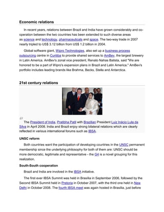 Economic relations
In recent years, relations between Brazil and India have grown considerably and co-
operation between the two countries has been extended to such diverse areas
as science and technology, pharmaceuticals and space. The two-way trade in 2007
nearly tripled to US$ 3.12 billion from US$ 1.2 billion in 2004.
Global software giant, Wipro Technologies, also set up a business process
outsourcing centre in Curitiba to provide shared services to AmBev, the largest brewery
in Latin America. AmBev's zonal vice president, Renato Nahas Batista, said "We are
honored to be a part of Wipro's expansion plans in Brazil and Latin America." AmBev's
portfolio includes leading brands like Brahma, Becks, Stella and Antarctica.
21st century relations
The President of India, Pratibha Patil with Brazilian President Luiz Inácio Lula da
Silva in April 2008. India and Brazil enjoy strong bilateral relations which are clearly
reflected in various international forums such as IBSA.
UNSC reform
Both countries want the participation of developing countries in the UNSC permanent
membership since the underlying philosophy for both of them are: UNSC should be
more democratic, legitimate and representative - the G4 is a novel grouping for this
realization.
South-South cooperation
Brazil and India are involved in the IBSA initiative.
The first ever IBSA Summit was held in Brasília in September 2006, followed by the
Second IBSA Summit held in Pretoria in October 2007, with the third one held in New
Delhi in October 2008. The fourth IBSA meet was again hosted in Brasília, just before
 