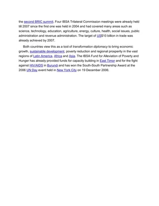 the second BRIC summit. Four IBSA Trilateral Commission meetings were already held
till 2007 since the first one was held in 2004 and had covered many areas such as
science, technology, education, agriculture, energy, culture, health, social issues, public
administration and revenue administration. The target of US$10 billion in trade was
already achieved by 2007.
Both countries view this as a tool of transformation diplomacy to bring economic
growth, sustainable development, poverty reduction and regional prosperity in the vast
regions of Latin America, Africa and Asia. The IBSA Fund for Alleviation of Poverty and
Hunger has already provided funds for capacity building in East Timor and for the fight
against HIV/AIDS in Burundi and has won the South-South Partnership Award at the
2006 UN Day event held in New York City on 19 December 2006.
 