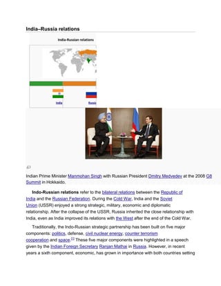 India–Russia relations
India-Russian relations
India Russia
Indian Prime Minister Manmohan Singh with Russian President Dmitry Medvedev at the 2008 G8
Summit in Hokkaido.
Indo-Russian relations refer to the bilateral relations between the Republic of
India and the Russian Federation. During the Cold War, India and the Soviet
Union (USSR) enjoyed a strong strategic, military, economic and diplomatic
relationship. After the collapse of the USSR, Russia inherited the close relationship with
India, even as India improved its relations with the West after the end of the Cold War.
Traditionally, the Indo-Russian strategic partnership has been built on five major
components: politics, defense, civil nuclear energy, counter terrorism
cooperation and space.[1]
These five major components were highlighted in a speech
given by the Indian Foreign Secretary Ranjan Mathai in Russia. However, in recent
years a sixth component, economic, has grown in importance with both countries setting
 
