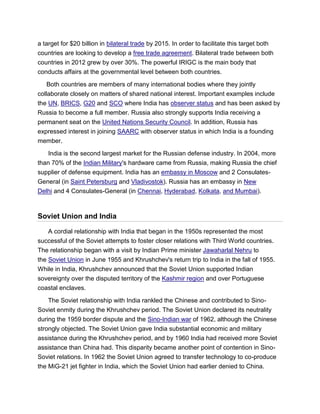 a target for $20 billion in bilateral trade by 2015. In order to facilitate this target both
countries are looking to develop a free trade agreement. Bilateral trade between both
countries in 2012 grew by over 30%. The powerful IRIGC is the main body that
conducts affairs at the governmental level between both countries.
Both countries are members of many international bodies where they jointly
collaborate closely on matters of shared national interest. Important examples include
the UN, BRICS, G20 and SCO where India has observer status and has been asked by
Russia to become a full member. Russia also strongly supports India receiving a
permanent seat on the United Nations Security Council. In addition, Russia has
expressed interest in joining SAARC with observer status in which India is a founding
member.
India is the second largest market for the Russian defense industry. In 2004, more
than 70% of the Indian Military's hardware came from Russia, making Russia the chief
supplier of defense equipment. India has an embassy in Moscow and 2 Consulates-
General (in Saint Petersburg and Vladivostok). Russia has an embassy in New
Delhi and 4 Consulates-General (in Chennai, Hyderabad, Kolkata, and Mumbai).
Soviet Union and India
A cordial relationship with India that began in the 1950s represented the most
successful of the Soviet attempts to foster closer relations with Third World countries.
The relationship began with a visit by Indian Prime minister Jawaharlal Nehru to
the Soviet Union in June 1955 and Khrushchev's return trip to India in the fall of 1955.
While in India, Khrushchev announced that the Soviet Union supported Indian
sovereignty over the disputed territory of the Kashmir region and over Portuguese
coastal enclaves.
The Soviet relationship with India rankled the Chinese and contributed to Sino-
Soviet enmity during the Khrushchev period. The Soviet Union declared its neutrality
during the 1959 border dispute and the Sino-Indian war of 1962, although the Chinese
strongly objected. The Soviet Union gave India substantial economic and military
assistance during the Khrushchev period, and by 1960 India had received more Soviet
assistance than China had. This disparity became another point of contention in Sino-
Soviet relations. In 1962 the Soviet Union agreed to transfer technology to co-produce
the MiG-21 jet fighter in India, which the Soviet Union had earlier denied to China.
 