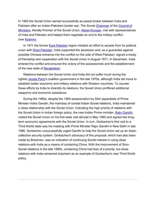 In 1965 the Soviet Union served successfully as peace broker between India and
Pakistan after an Indian-Pakistani border war. The Soviet Chairman of the Council of
Ministers, literally Premier of the Soviet Union, Alexei Kosygin, met with representatives
of India and Pakistan and helped them negotiate an end to the military conflict
over Kashmir.
In 1971 the former East Pakistan region initiated an effort to secede from its political
union with West Pakistan. India supported the secession and, as a guarantee against
possible Chinese entrance into the conflict on the side of West Pakistan, signed a treaty
of friendship and cooperation with the Soviet Union in August 1971. In December, India
entered the conflict and ensured the victory of the secessionists and the establishment
of the new state of Bangladesh.
Relations between the Soviet Union and India did not suffer much during the
rightist Janata Party's coalition government in the late 1970s, although India did move to
establish better economic and military relations with Western countries. To counter
these efforts by India to diversify its relations, the Soviet Union proffered additional
weaponry and economic assistance.
During the 1980s, despite the 1984 assassination by Sikh separatists of Prime
Minister Indira Gandhi, the mainstay of cordial Indian-Soviet relations, India maintained
a close relationship with the Soviet Union. Indicating the high priority of relations with
the Soviet Union in Indian foreign policy, the new Indian Prime minister, Rajiv Gandhi,
visited the Soviet Union on his first state visit abroad in May 1985 and signed two long-
term economic agreements with the Soviet Union. In turn, Gorbachev's first visit to a
Third World state was his meeting with Prime Minister Rajiv Gandhi in New Delhi in late
1986. Gorbachev unsuccessfully urged Gandhi to help the Soviet Union set up an Asian
collective security system. Gorbachev's advocacy of this proposal, which had also been
made by Brezhnev, was an indication of continuing Soviet interest in using close
relations with India as a means of containing China. With the improvement of Sino-
Soviet relations in the late 1980s, containing China had less of a priority, but close
relations with India remained important as an example of Gorbachev's new Third World
policy.
 