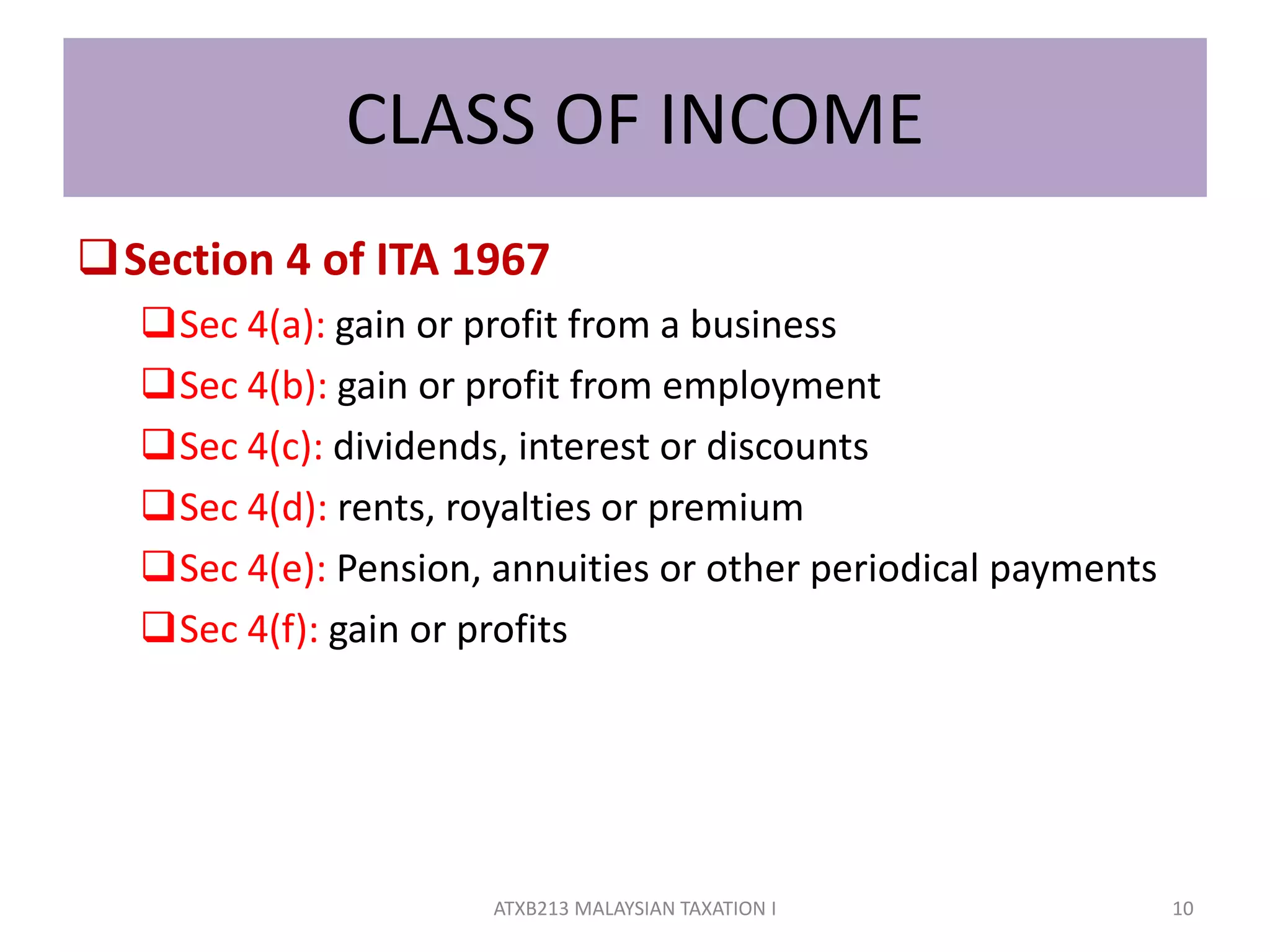 CLASS OF INCOME
Section 4 of ITA 1967
Sec 4(a): gain or profit from a business
Sec 4(b): gain or profit from employment
Sec 4(c): dividends, interest or discounts
Sec 4(d): rents, royalties or premium
Sec 4(e): Pension, annuities or other periodical payments
Sec 4(f): gain or profits
10ATXB213 MALAYSIAN TAXATION I
 