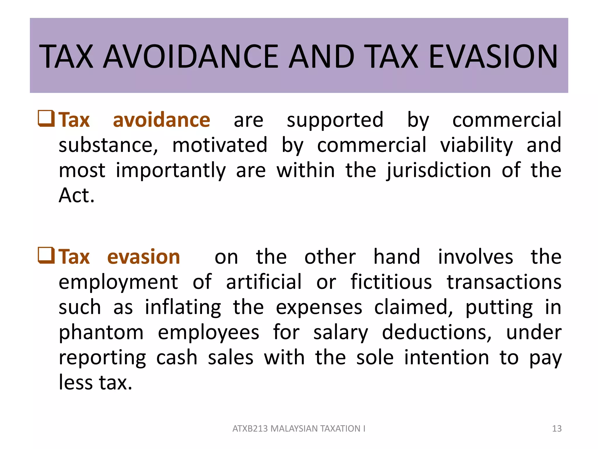 TAX AVOIDANCE AND TAX EVASION
Tax avoidance are supported by commercial
substance, motivated by commercial viability and
most importantly are within the jurisdiction of the
Act.
Tax evasion on the other hand involves the
employment of artificial or fictitious transactions
such as inflating the expenses claimed, putting in
phantom employees for salary deductions, under
reporting cash sales with the sole intention to pay
less tax.
13ATXB213 MALAYSIAN TAXATION I
 