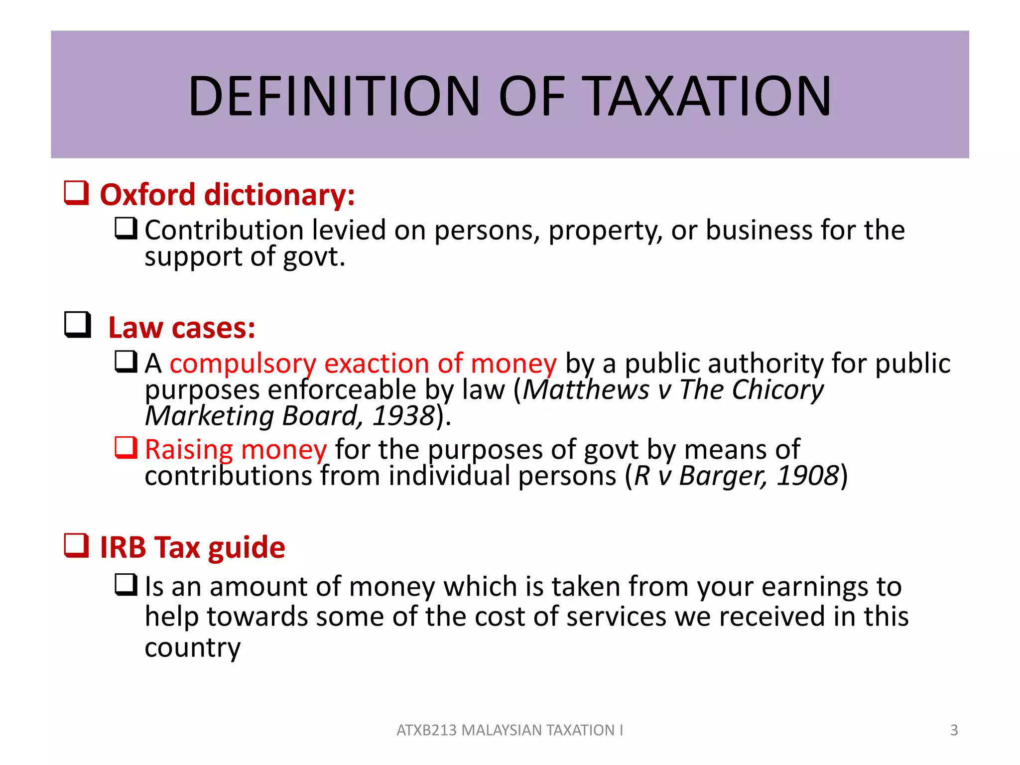DEFINITION OF TAXATION
 Oxford dictionary:
Contribution levied on persons, property, or business for the
support of govt.
 Law cases:
A compulsory exaction of money by a public authority for public
purposes enforceable by law (Matthews v The Chicory
Marketing Board, 1938).
Raising money for the purposes of govt by means of
contributions from individual persons (R v Barger, 1908)
 IRB Tax guide
Is an amount of money which is taken from your earnings to
help towards some of the cost of services we received in this
country
3ATXB213 MALAYSIAN TAXATION I
 