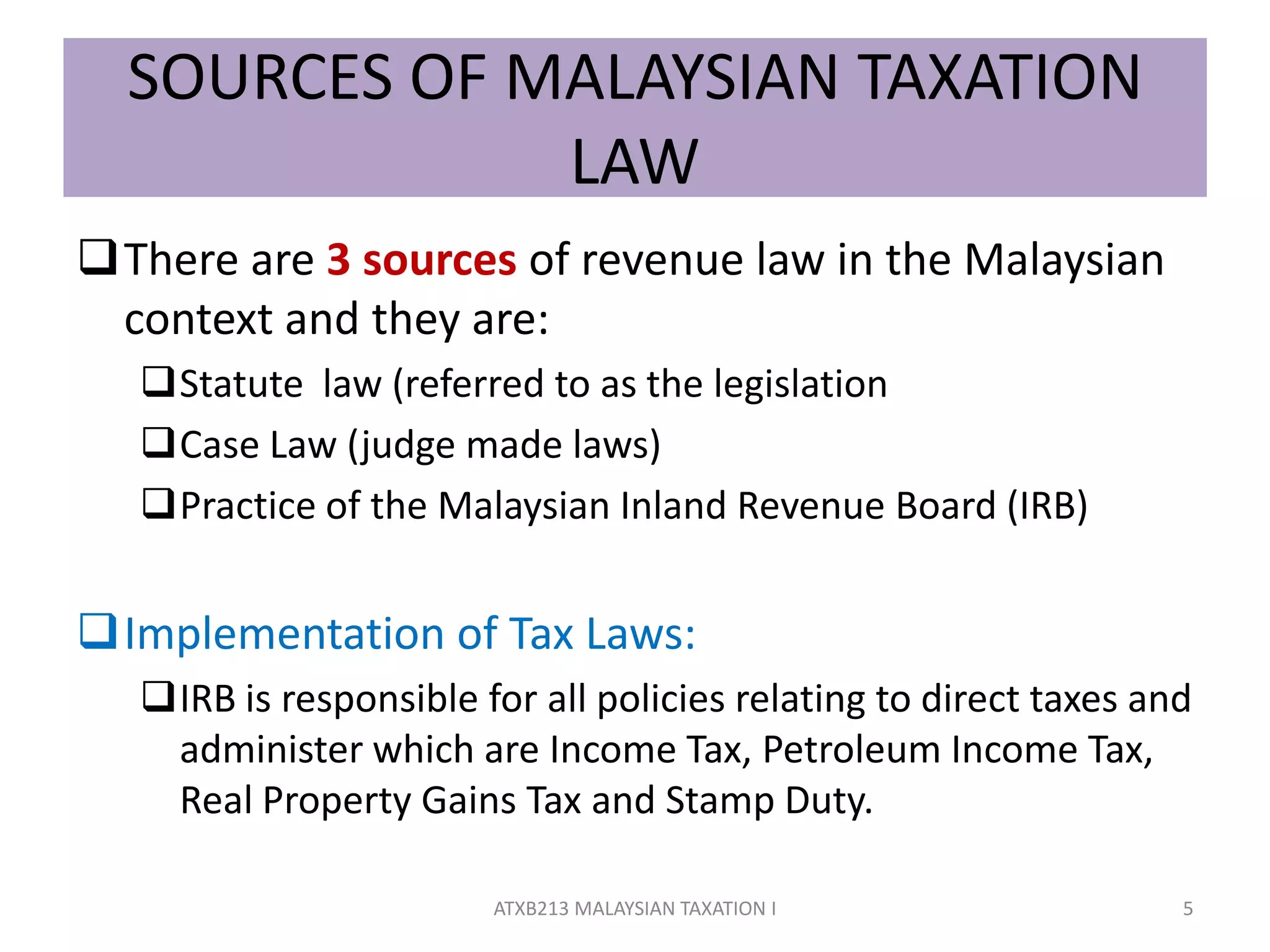 SOURCES OF MALAYSIAN TAXATION
LAW
There are 3 sources of revenue law in the Malaysian
context and they are:
Statute law (referred to as the legislation
Case Law (judge made laws)
Practice of the Malaysian Inland Revenue Board (IRB)
Implementation of Tax Laws:
IRB is responsible for all policies relating to direct taxes and
administer which are Income Tax, Petroleum Income Tax,
Real Property Gains Tax and Stamp Duty.
5ATXB213 MALAYSIAN TAXATION I
 