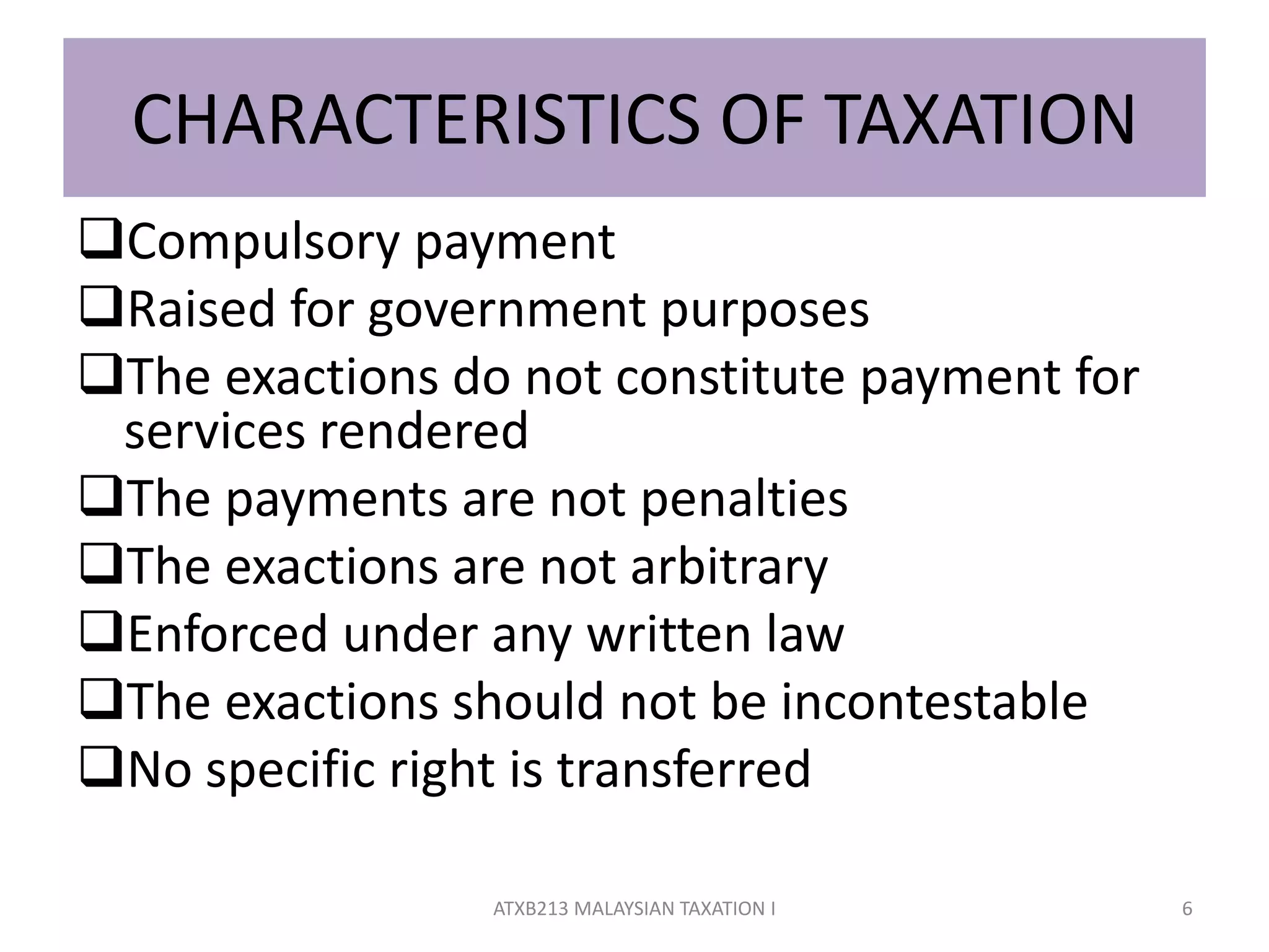CHARACTERISTICS OF TAXATION
Compulsory payment
Raised for government purposes
The exactions do not constitute payment for
services rendered
The payments are not penalties
The exactions are not arbitrary
Enforced under any written law
The exactions should not be incontestable
No specific right is transferred
6ATXB213 MALAYSIAN TAXATION I
 