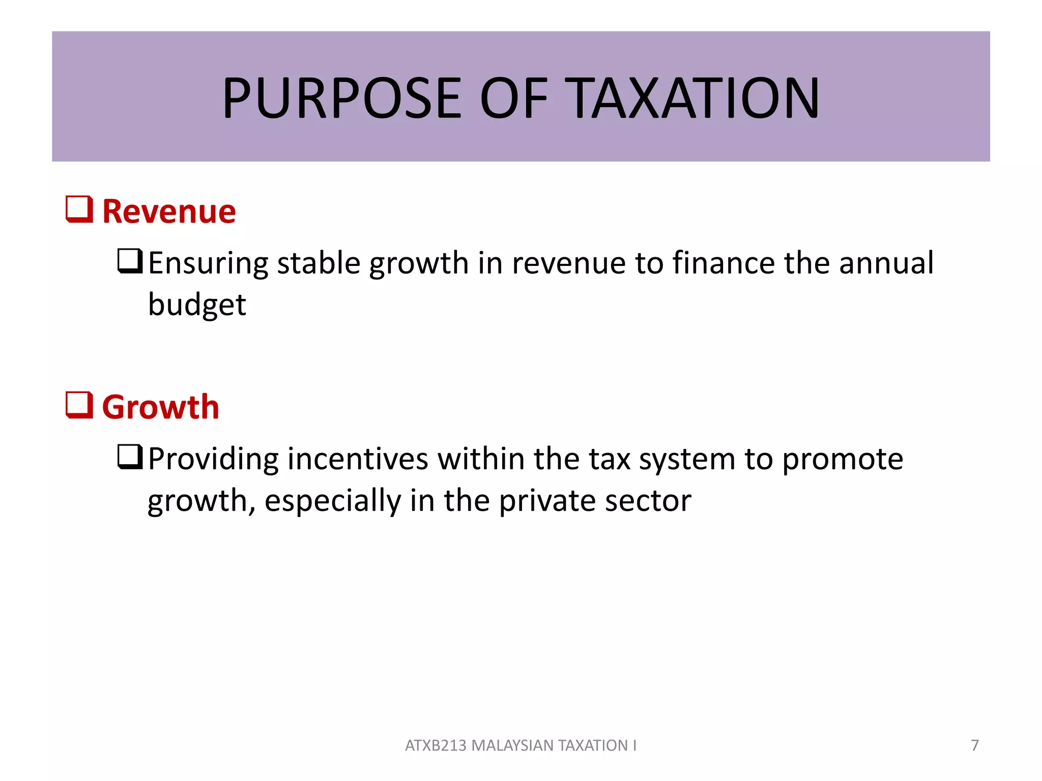 PURPOSE OF TAXATION
Revenue
Ensuring stable growth in revenue to finance the annual
budget
Growth
Providing incentives within the tax system to promote
growth, especially in the private sector
7ATXB213 MALAYSIAN TAXATION I
 