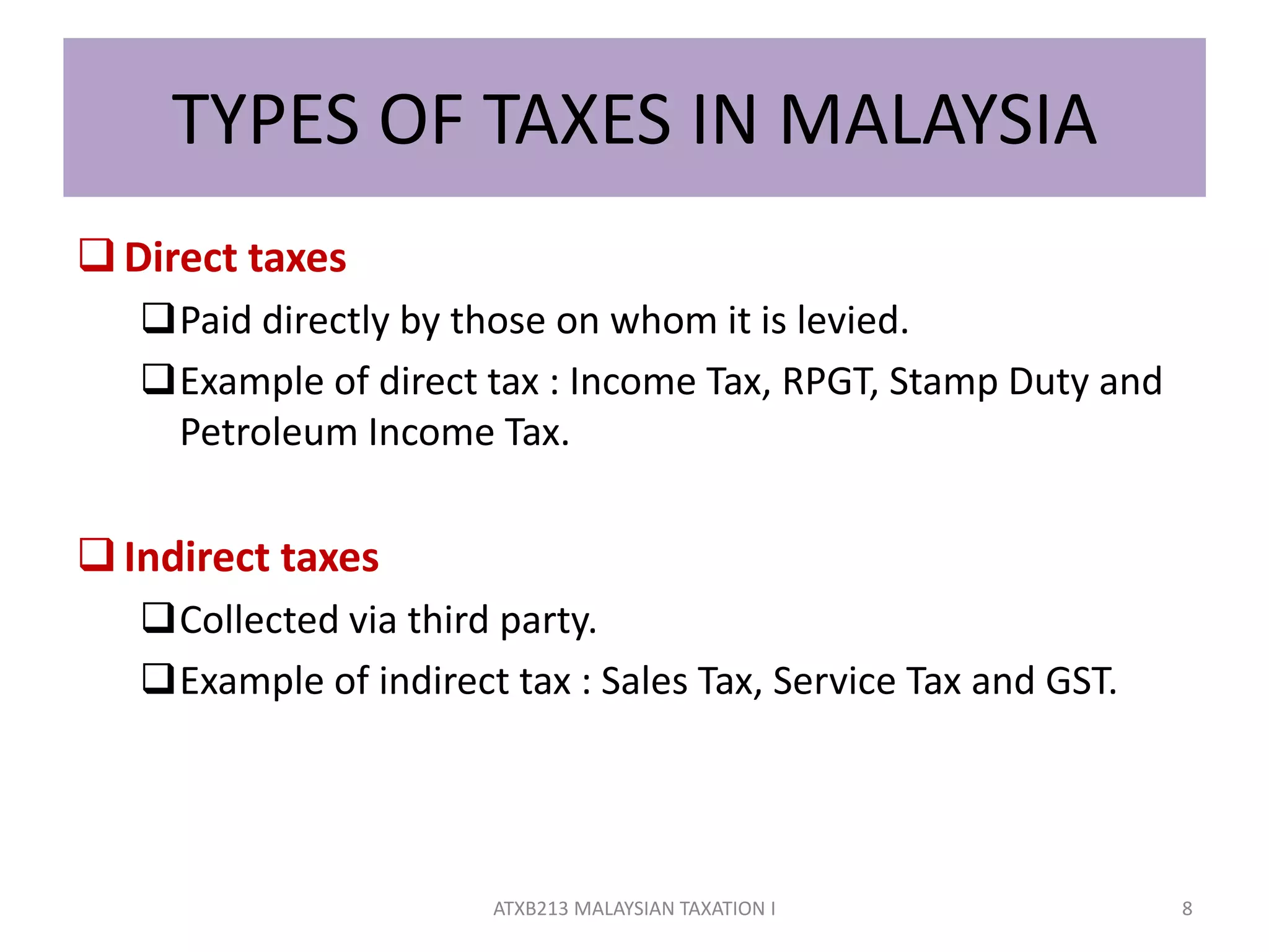 TYPES OF TAXES IN MALAYSIA
Direct taxes
Paid directly by those on whom it is levied.
Example of direct tax : Income Tax, RPGT, Stamp Duty and
Petroleum Income Tax.
Indirect taxes
Collected via third party.
Example of indirect tax : Sales Tax, Service Tax and GST.
8ATXB213 MALAYSIAN TAXATION I
 