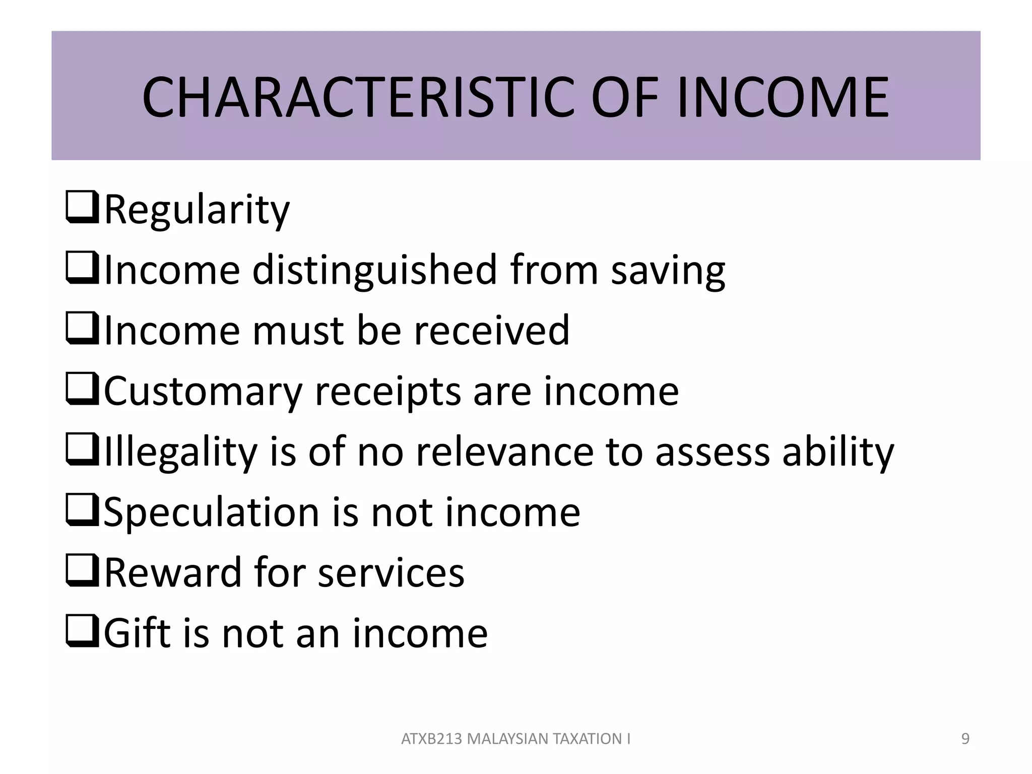 CHARACTERISTIC OF INCOME
Regularity
Income distinguished from saving
Income must be received
Customary receipts are income
Illegality is of no relevance to assess ability
Speculation is not income
Reward for services
Gift is not an income
9ATXB213 MALAYSIAN TAXATION I
 