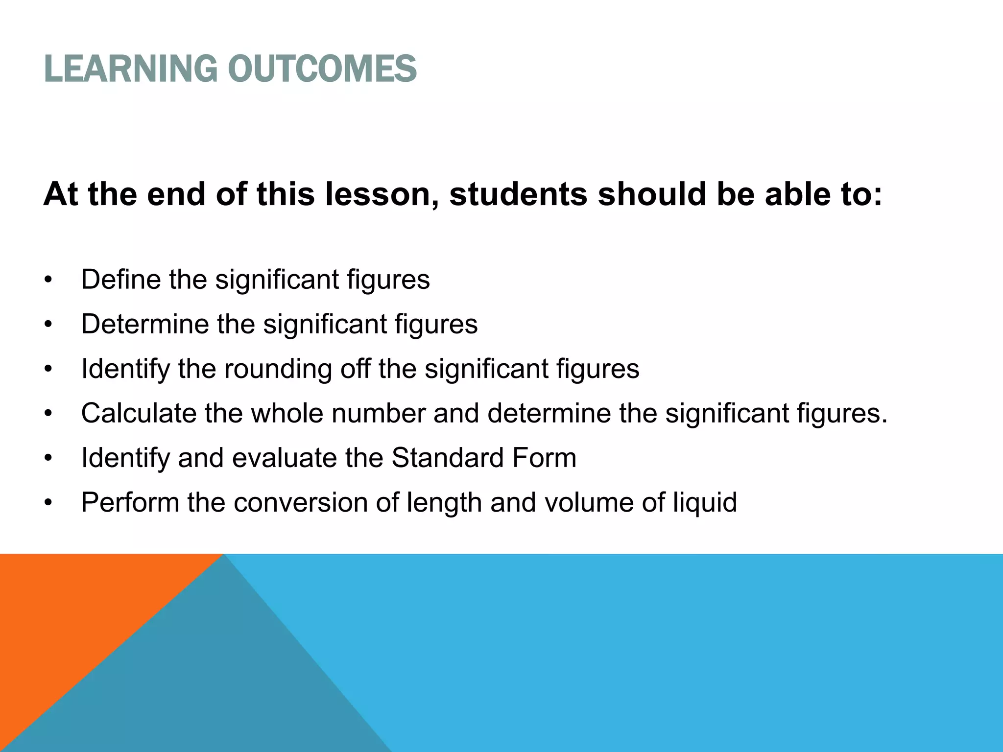 At the end of this lesson, students should be able to:
• Define the significant figures
• Determine the significant figures
• Identify the rounding off the significant figures
• Calculate the whole number and determine the significant figures.
• Identify and evaluate the Standard Form
• Perform the conversion of length and volume of liquid
LEARNING OUTCOMES
 