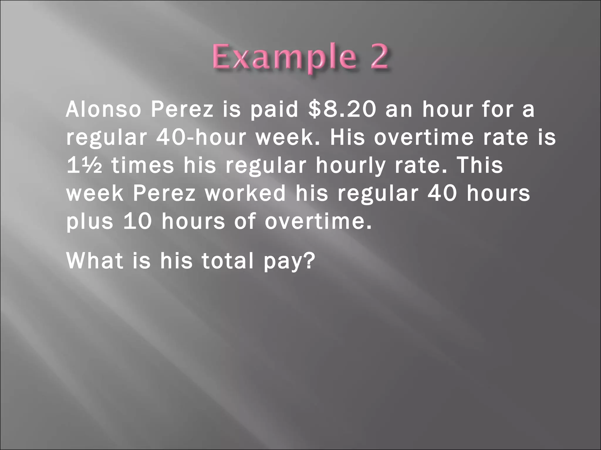 Alonso Perez is paid $8.20 an hour for a
regular 40-hour week. His overtime rate is
1½ times his regular hourly rate. This
week Perez worked his regular 40 hours
plus 10 hours of overtime.
What is his total pay?
 