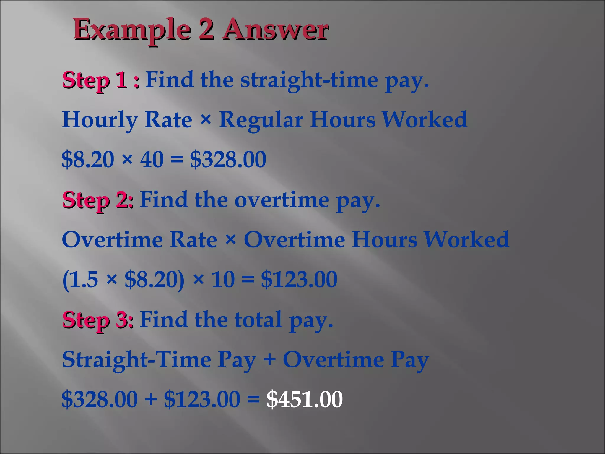 Step 1 :Step 1 : Find the straight-time pay.
Hourly Rate × Regular Hours Worked
$8.20 × 40 = $328.00
Step 2:Step 2: Find the overtime pay.
Overtime Rate × Overtime Hours Worked
(1.5 × $8.20) × 10 = $123.00
Step 3:Step 3: Find the total pay.
Straight-Time Pay + Overtime Pay
$328.00 + $123.00 = $451.00
Example 2 AnswerExample 2 Answer
 