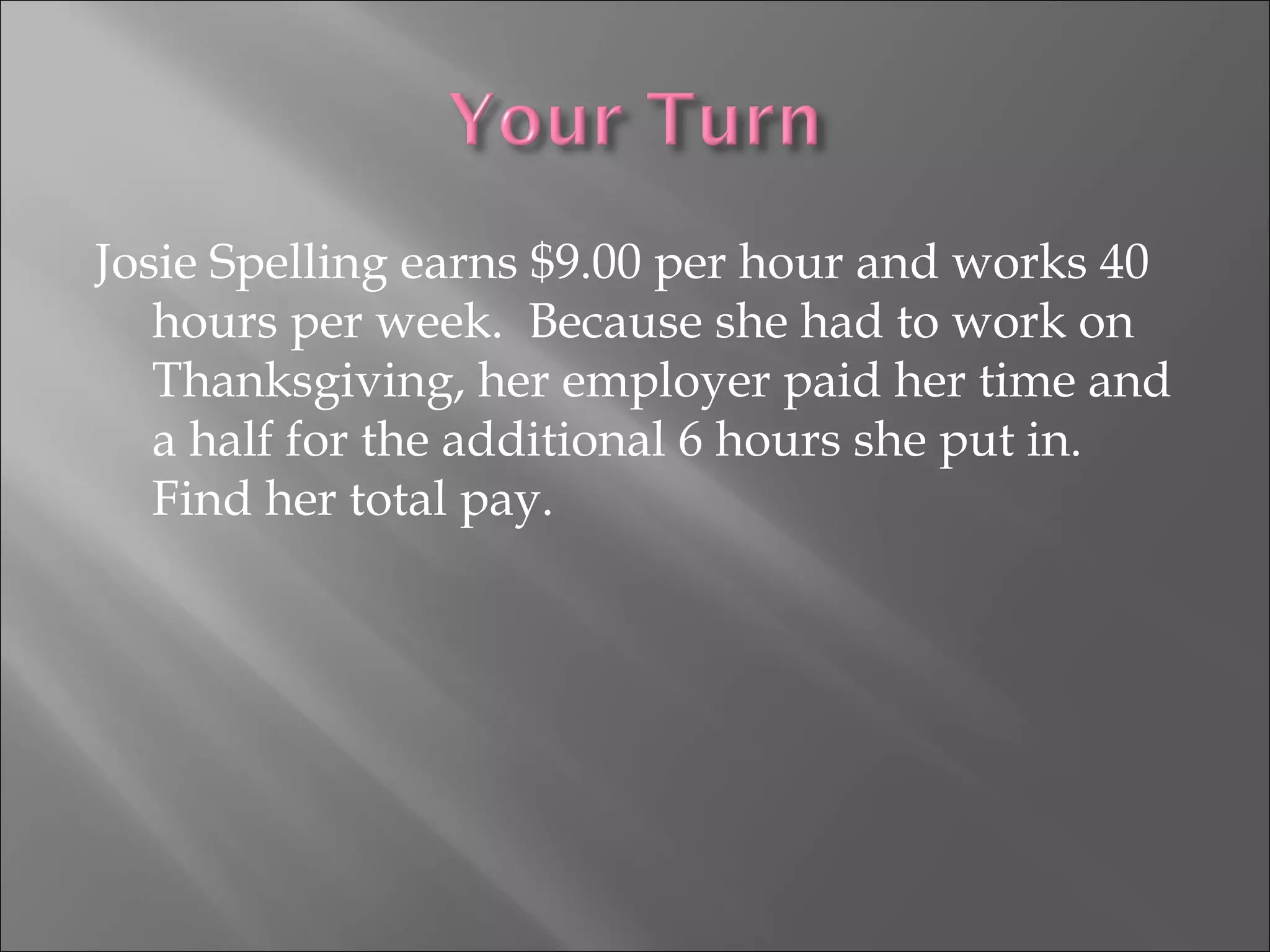 Josie Spelling earns $9.00 per hour and works 40
hours per week. Because she had to work on
Thanksgiving, her employer paid her time and
a half for the additional 6 hours she put in.
Find her total pay.
 