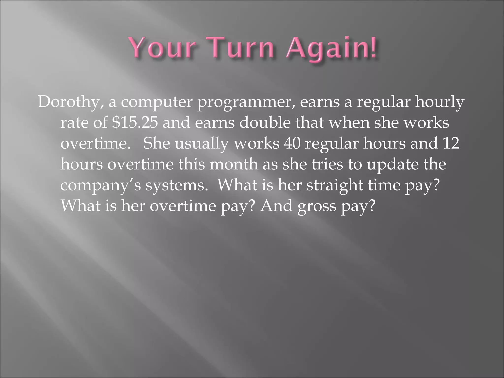 Dorothy, a computer programmer, earns a regular hourly
rate of $15.25 and earns double that when she works
overtime. She usually works 40 regular hours and 12
hours overtime this month as she tries to update the
company’s systems. What is her straight time pay?
What is her overtime pay? And gross pay?
 