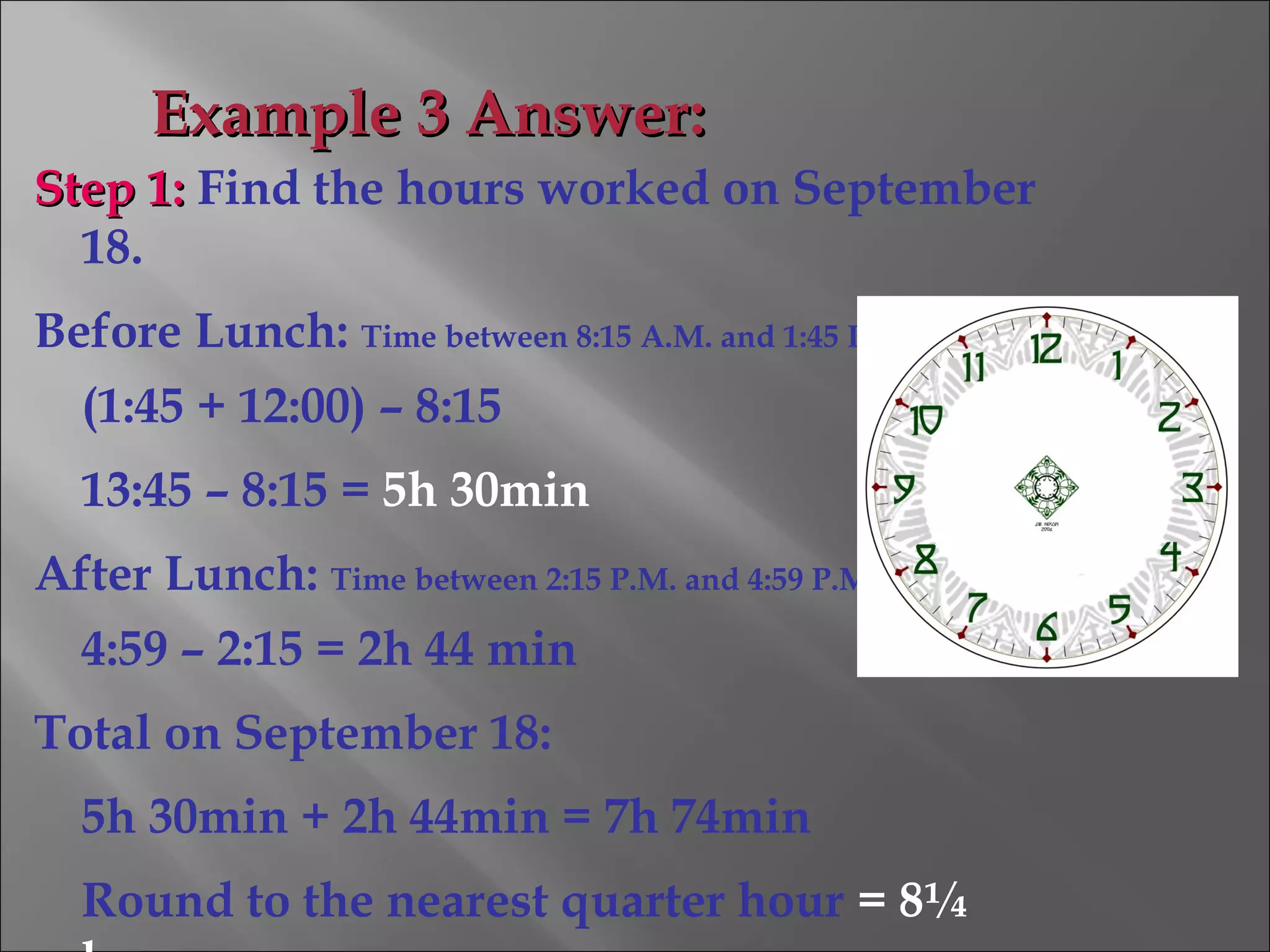 Step 1:Step 1: Find the hours worked on September
18.
Before Lunch: Time between 8:15 A.M. and 1:45 P.M.
(1:45 + 12:00) – 8:15
13:45 – 8:15 = 5h 30min
After Lunch: Time between 2:15 P.M. and 4:59 P.M.
4:59 – 2:15 = 2h 44 min
Total on September 18:
5h 30min + 2h 44min = 7h 74min
Round to the nearest quarter hour = 8¼
Example 3 Answer:Example 3 Answer:
 