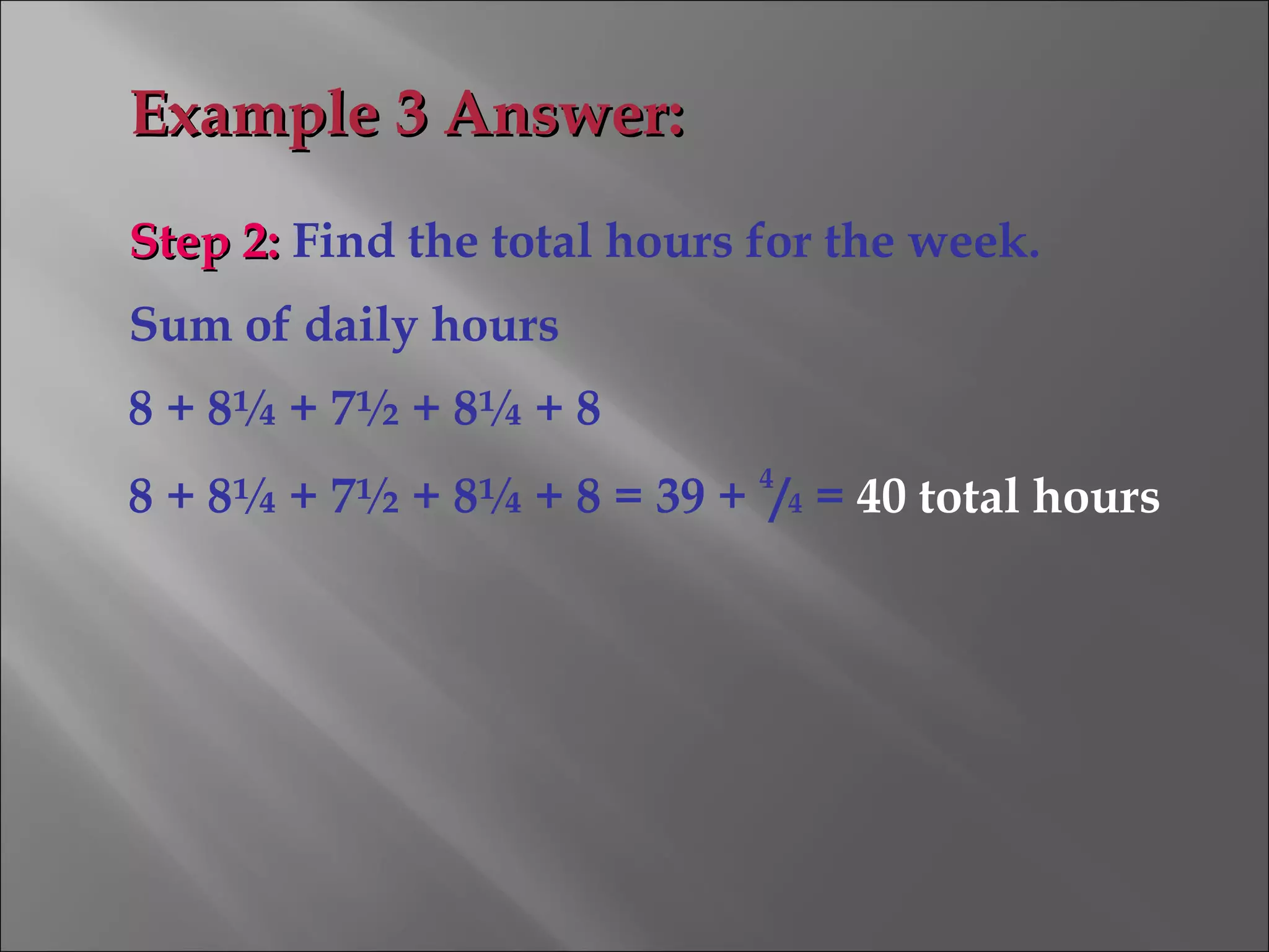 Step 2:Step 2: Find the total hours for the week.
Sum of daily hours
8 + 8¼ + 7½ + 8¼ + 8
8 + 8¼ + 7½ + 8¼ + 8 = 39 +
4
/4 = 40 total hours
Example 3 Answer:Example 3 Answer:
 