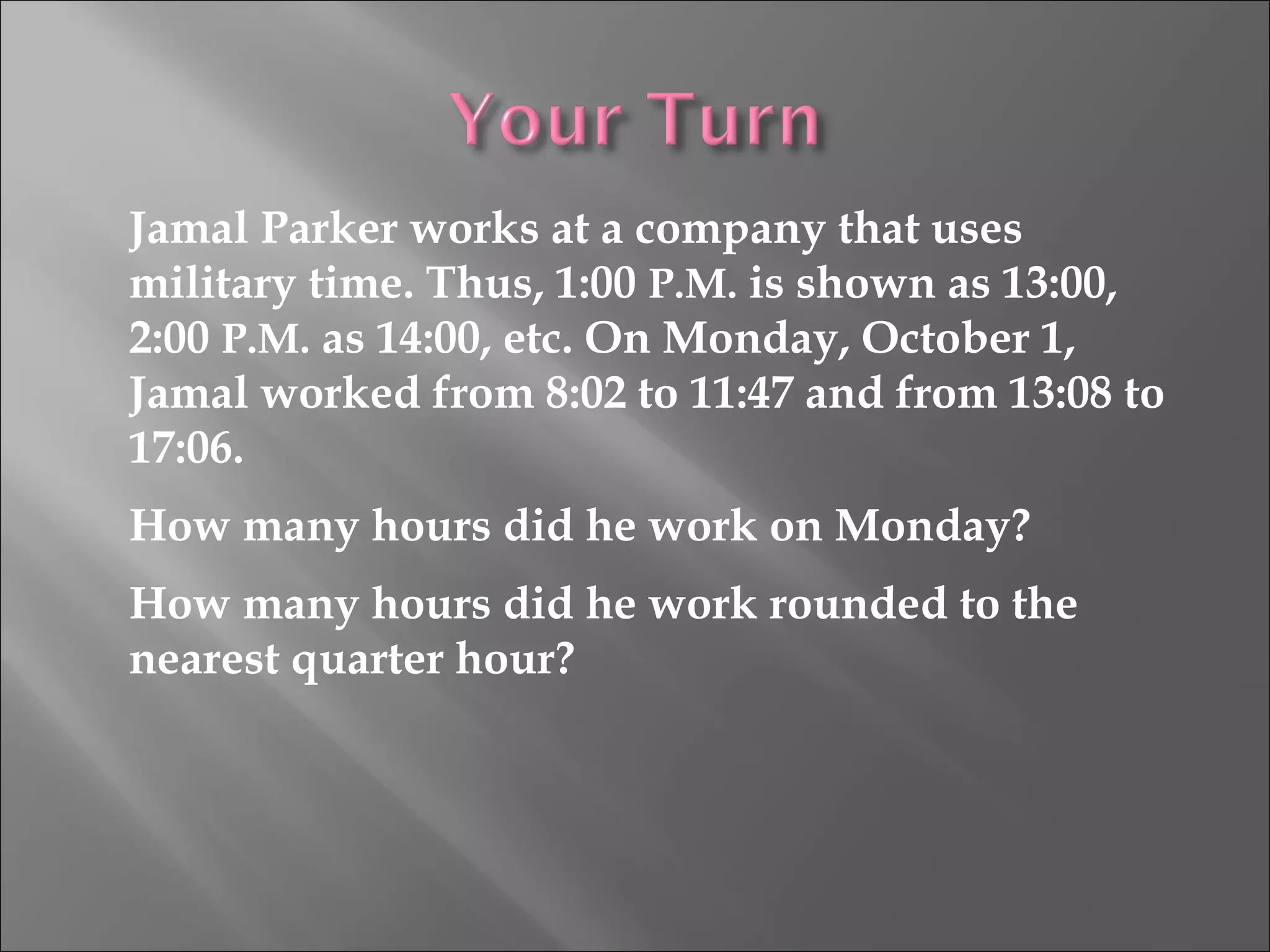 Jamal Parker works at a company that uses
military time. Thus, 1:00 P.M. is shown as 13:00,
2:00 P.M. as 14:00, etc. On Monday, October 1,
Jamal worked from 8:02 to 11:47 and from 13:08 to
17:06.
How many hours did he work on Monday?
How many hours did he work rounded to the
nearest quarter hour?
 
