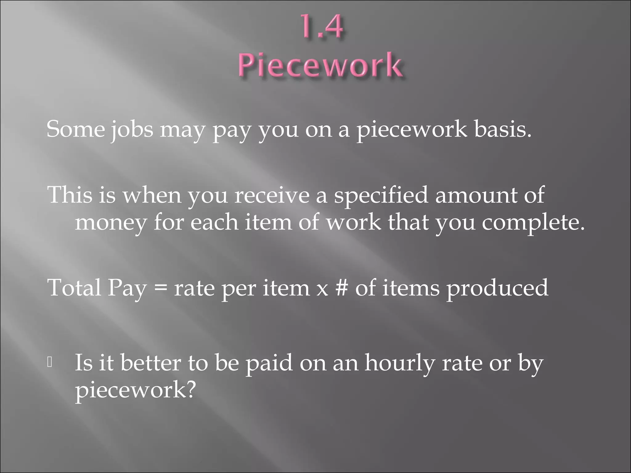 Some jobs may pay you on a piecework basis.
This is when you receive a specified amount of
money for each item of work that you complete.
Total Pay = rate per item x # of items produced
 Is it better to be paid on an hourly rate or by
piecework?
 