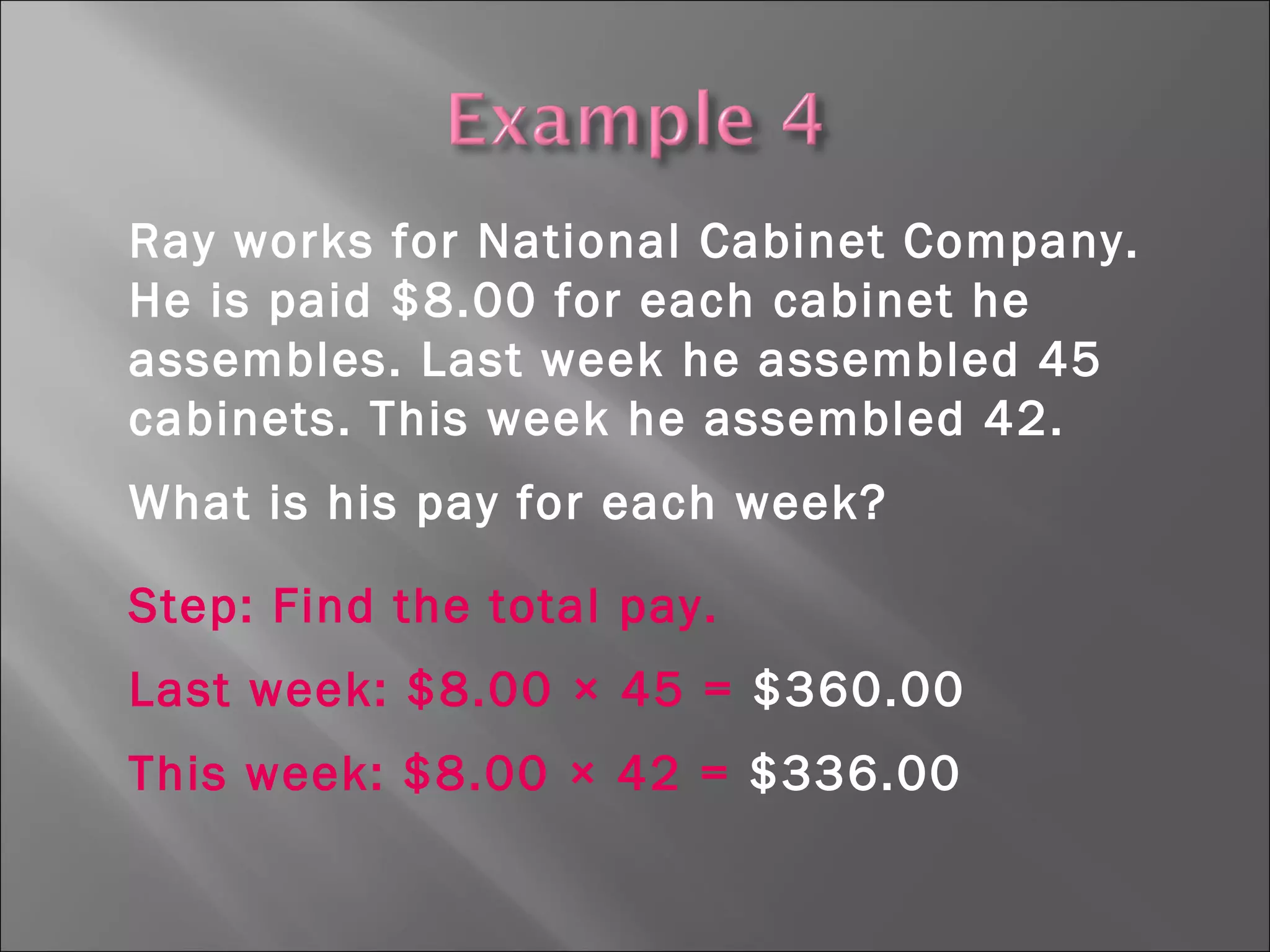 Ray works for National Cabinet Company.
He is paid $8.00 for each cabinet he
assembles. Last week he assembled 45
cabinets. This week he assembled 42.
What is his pay for each week?
Step: Find the total pay.
Last week: $8.00 × 45 = $360.00
This week: $8.00 × 42 = $336.00
 
