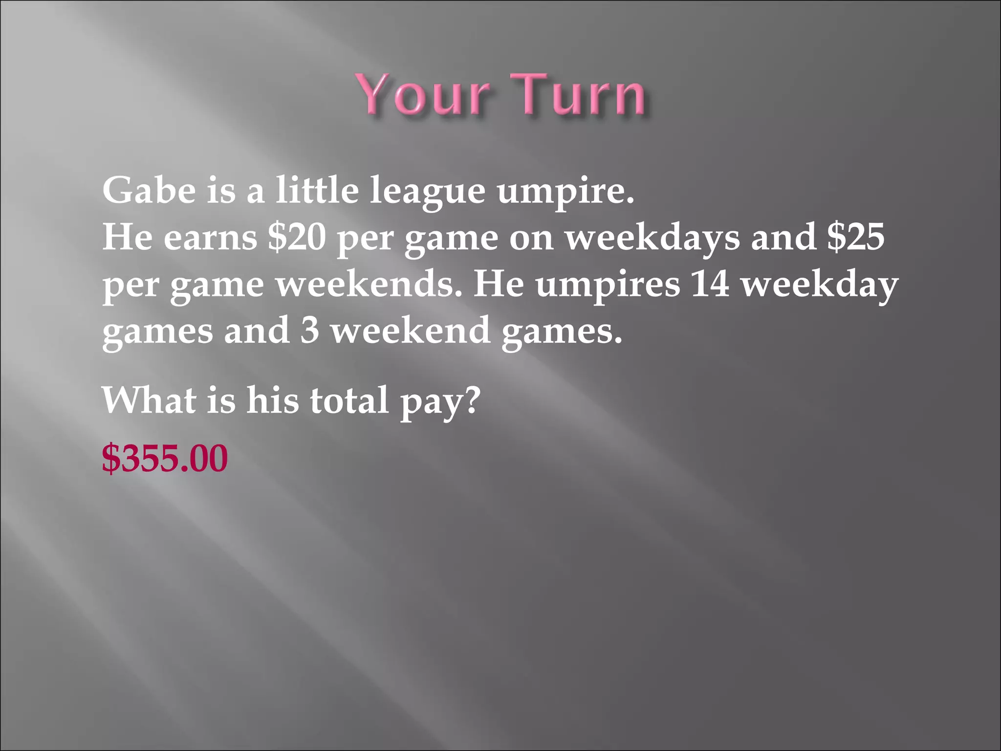 Gabe is a little league umpire.
He earns $20 per game on weekdays and $25
per game weekends. He umpires 14 weekday
games and 3 weekend games.
What is his total pay?
$355.00
 