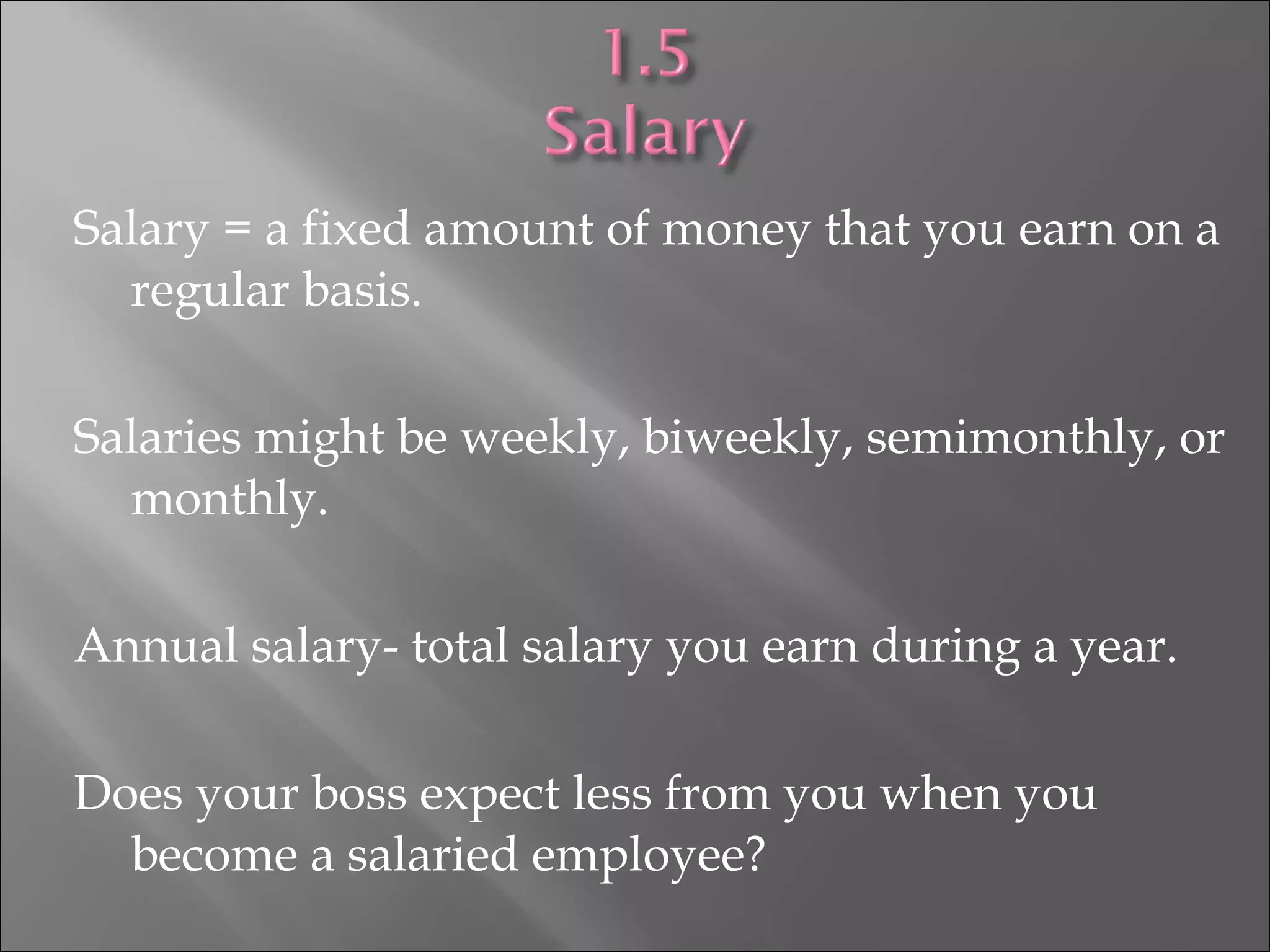 Salary = a fixed amount of money that you earn on a
regular basis.
Salaries might be weekly, biweekly, semimonthly, or
monthly.
Annual salary- total salary you earn during a year.
Does your boss expect less from you when you
become a salaried employee?
 