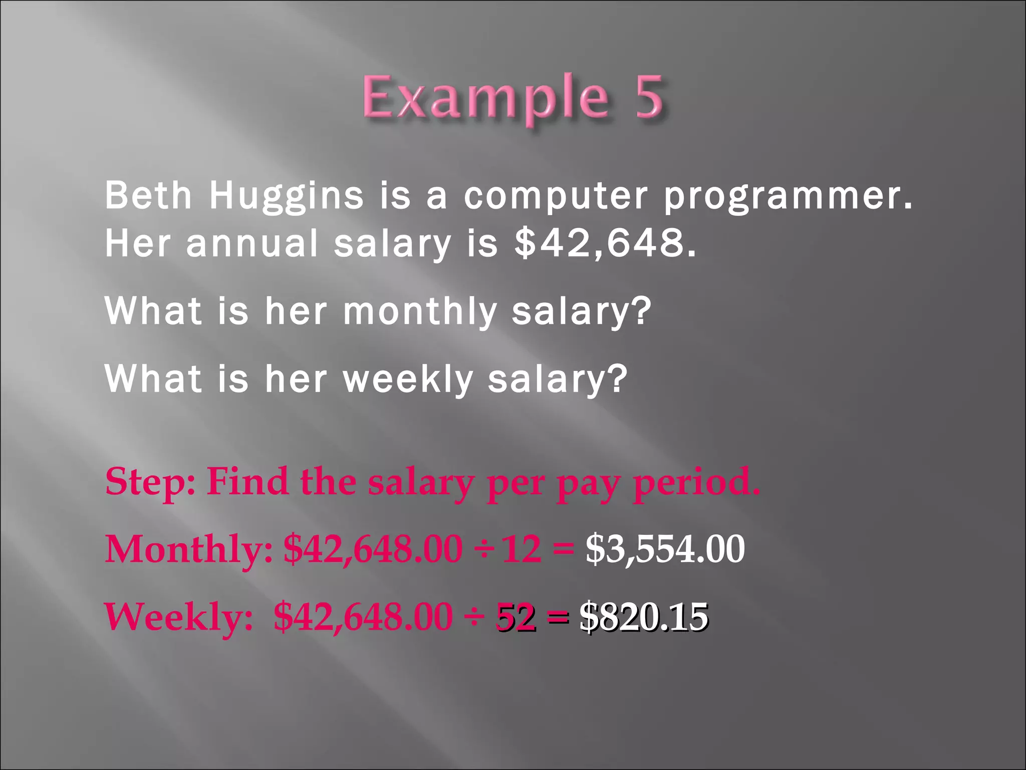 Beth Huggins is a computer programmer.
Her annual salary is $42,648.
What is her monthly salary?
What is her weekly salary?
Step: Find the salary per pay period.
Monthly: $42,648.00 ÷ 12 = $3,554.00
Weekly: $42,648.00 ÷ 52 =52 = $820.15$820.15
 
