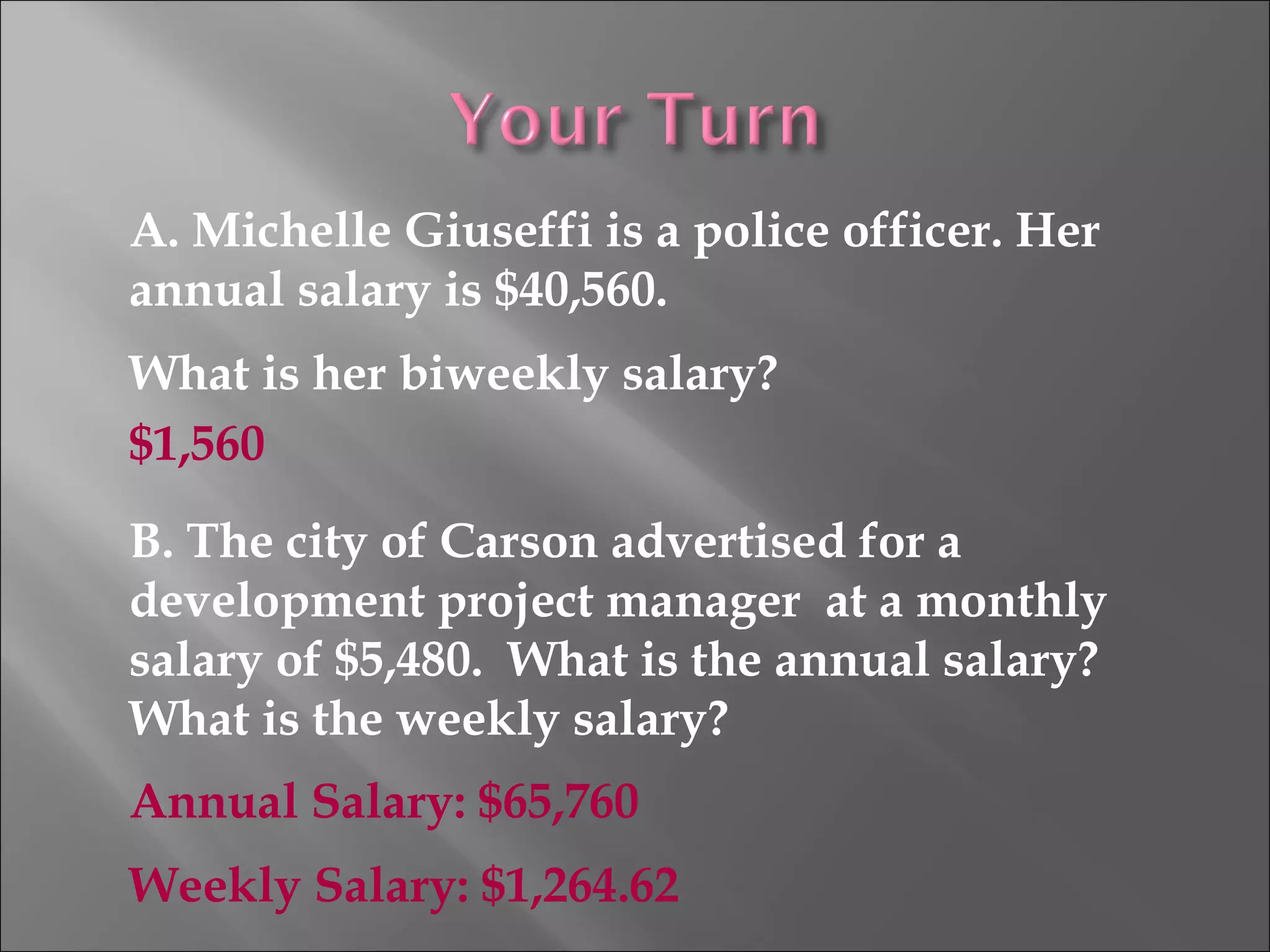 A. Michelle Giuseffi is a police officer. Her
annual salary is $40,560.
What is her biweekly salary?
B. The city of Carson advertised for a
development project manager at a monthly
salary of $5,480. What is the annual salary?
What is the weekly salary?
$1,560
Annual Salary: $65,760
Weekly Salary: $1,264.62
 