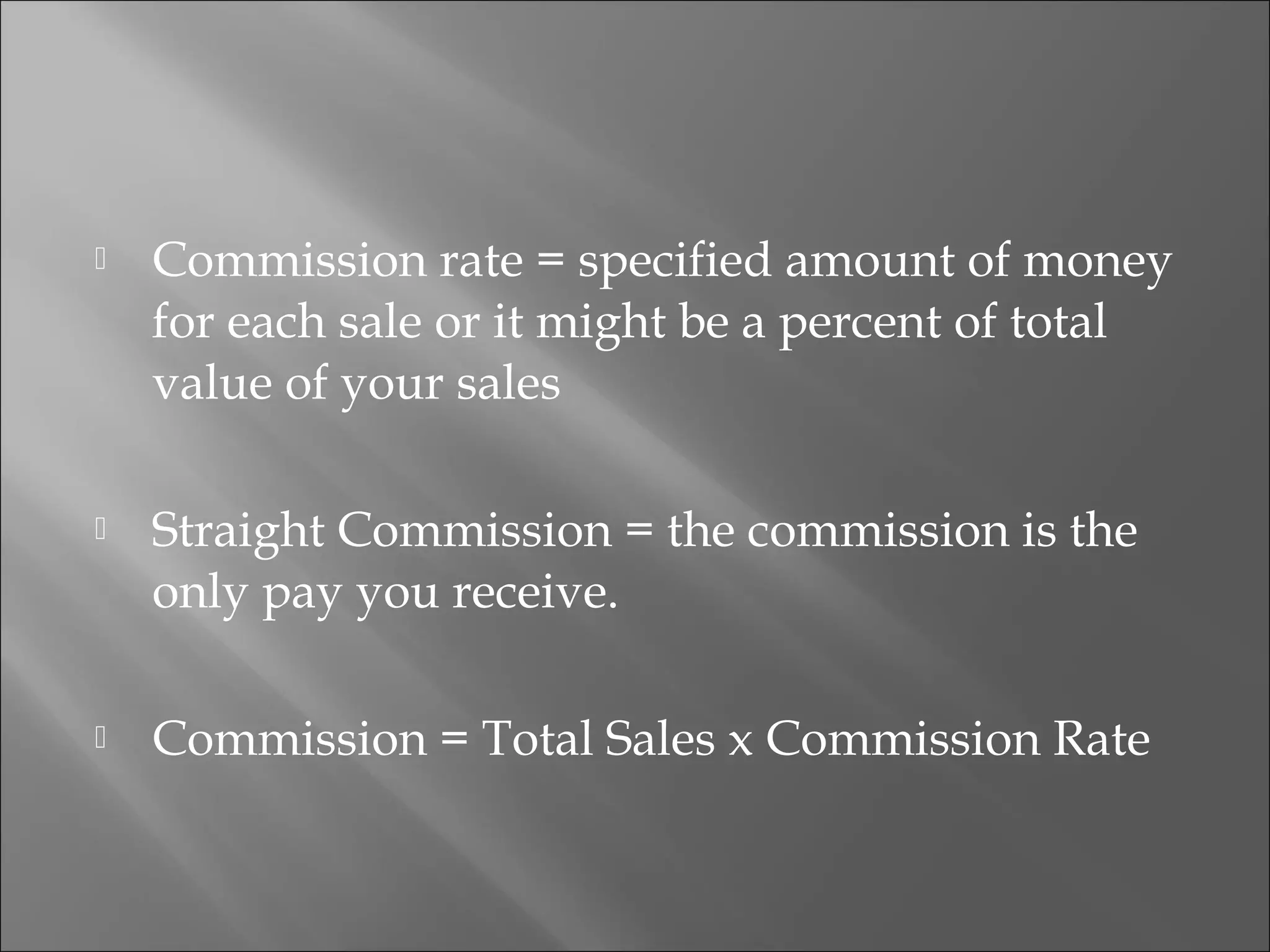  Commission rate = specified amount of money
for each sale or it might be a percent of total
value of your sales
 Straight Commission = the commission is the
only pay you receive.
 Commission = Total Sales x Commission Rate
 