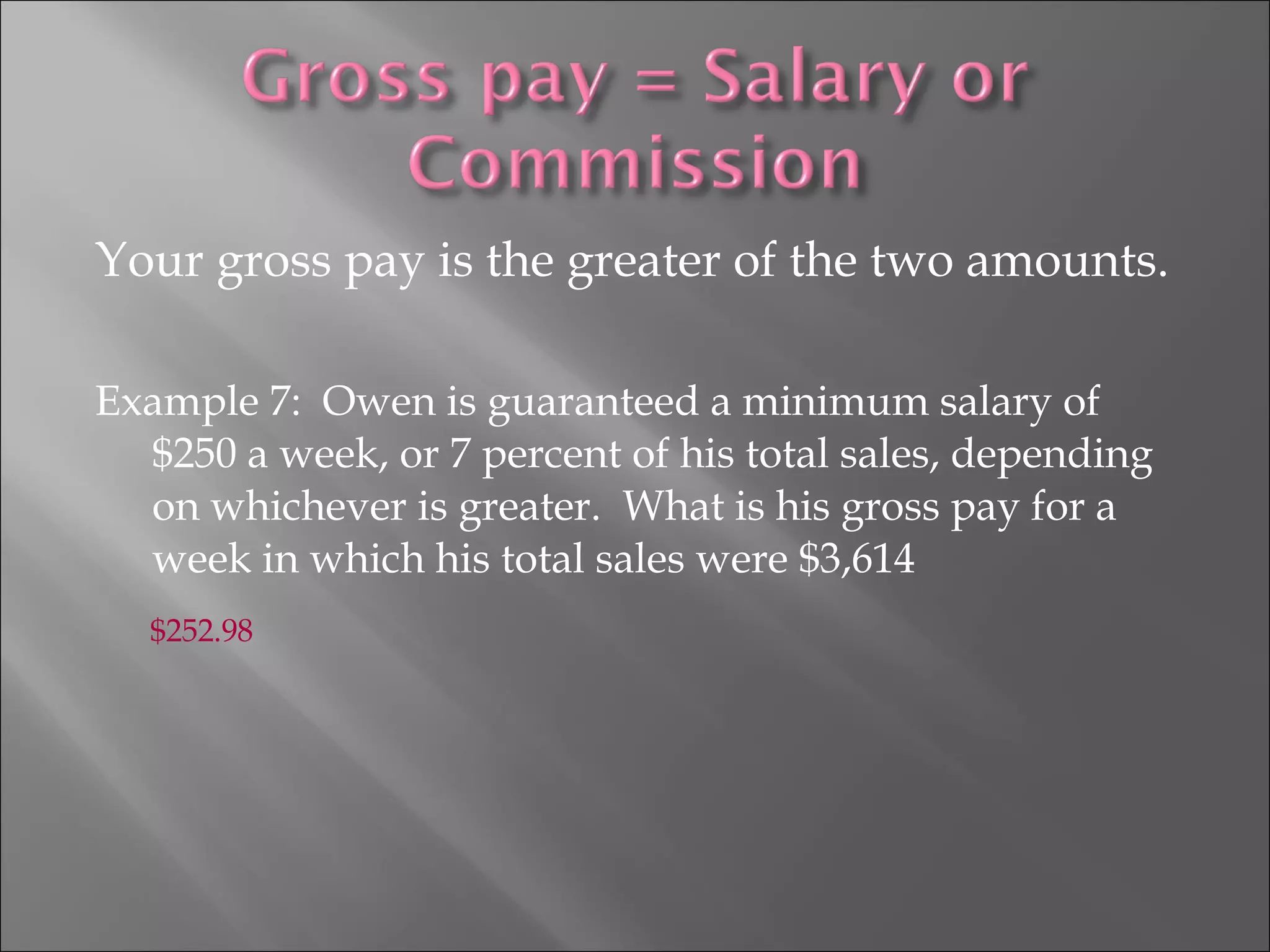 Your gross pay is the greater of the two amounts.
Example 7: Owen is guaranteed a minimum salary of
$250 a week, or 7 percent of his total sales, depending
on whichever is greater. What is his gross pay for a
week in which his total sales were $3,614
$252.98
 