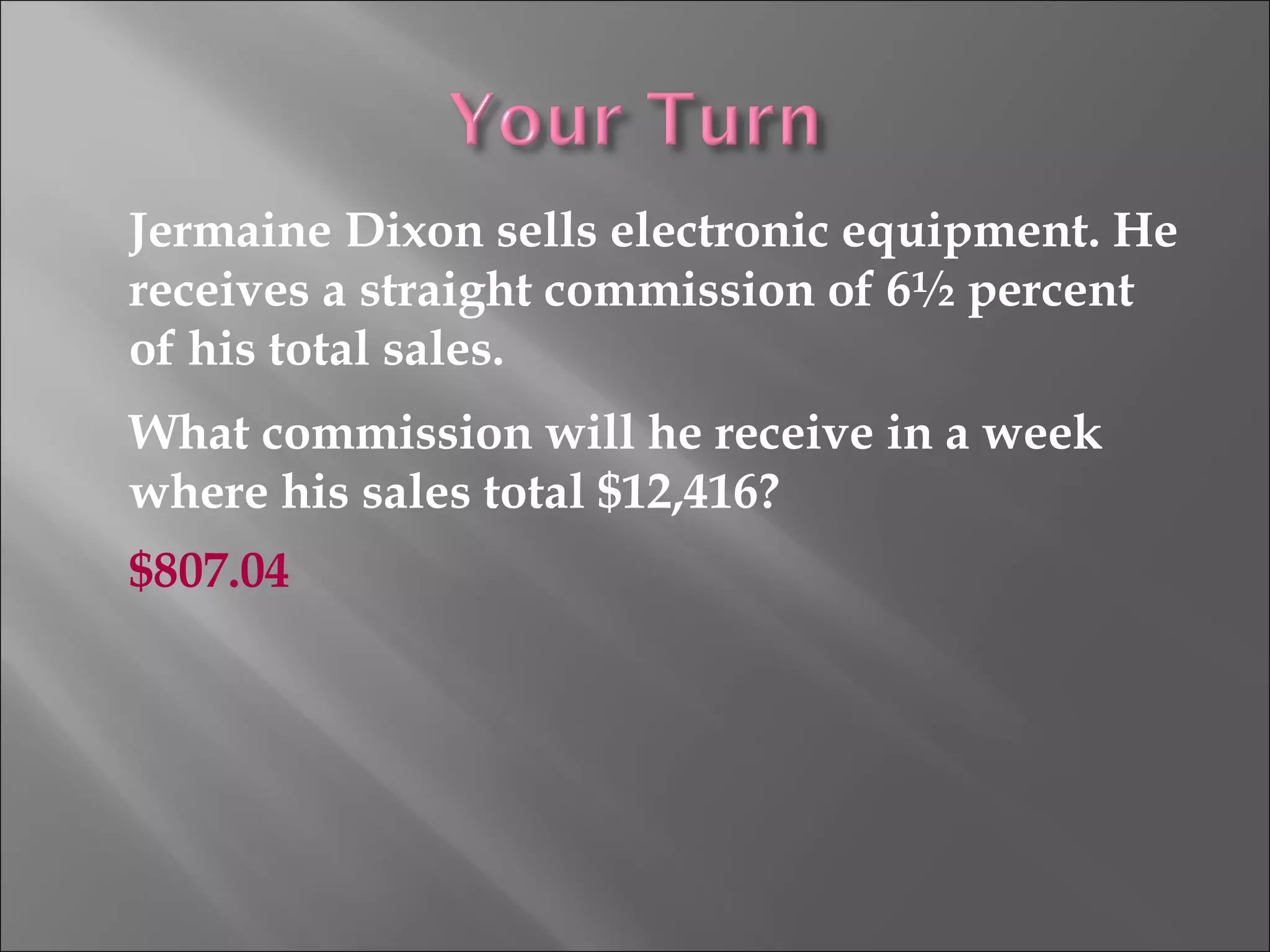 Jermaine Dixon sells electronic equipment. He
receives a straight commission of 6½ percent
of his total sales.
What commission will he receive in a week
where his sales total $12,416?
$807.04
 