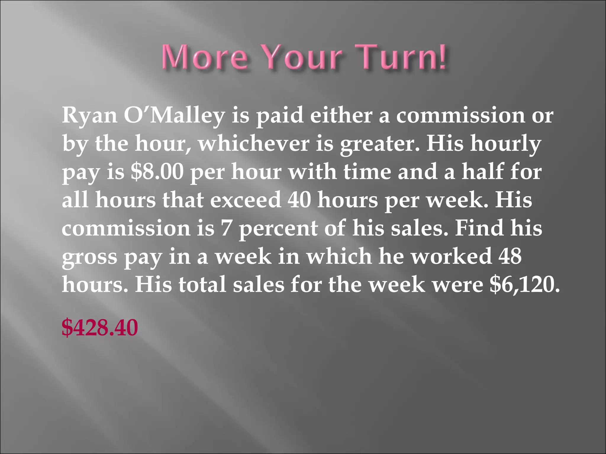 Ryan O’Malley is paid either a commission or
by the hour, whichever is greater. His hourly
pay is $8.00 per hour with time and a half for
all hours that exceed 40 hours per week. His
commission is 7 percent of his sales. Find his
gross pay in a week in which he worked 48
hours. His total sales for the week were $6,120.
$428.40
 
