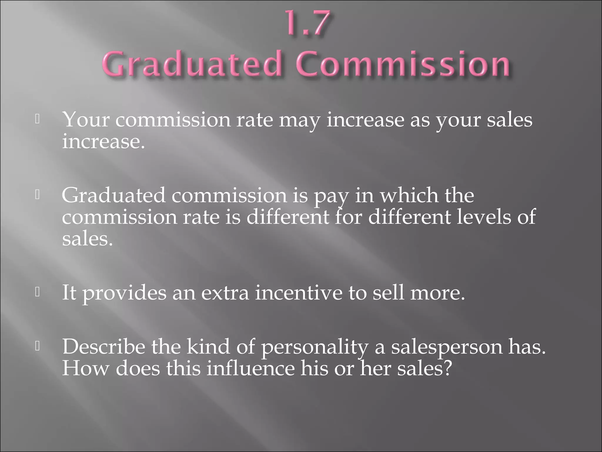  Your commission rate may increase as your sales
increase.
 Graduated commission is pay in which the
commission rate is different for different levels of
sales.
 It provides an extra incentive to sell more.
 Describe the kind of personality a salesperson has.
How does this influence his or her sales?
 