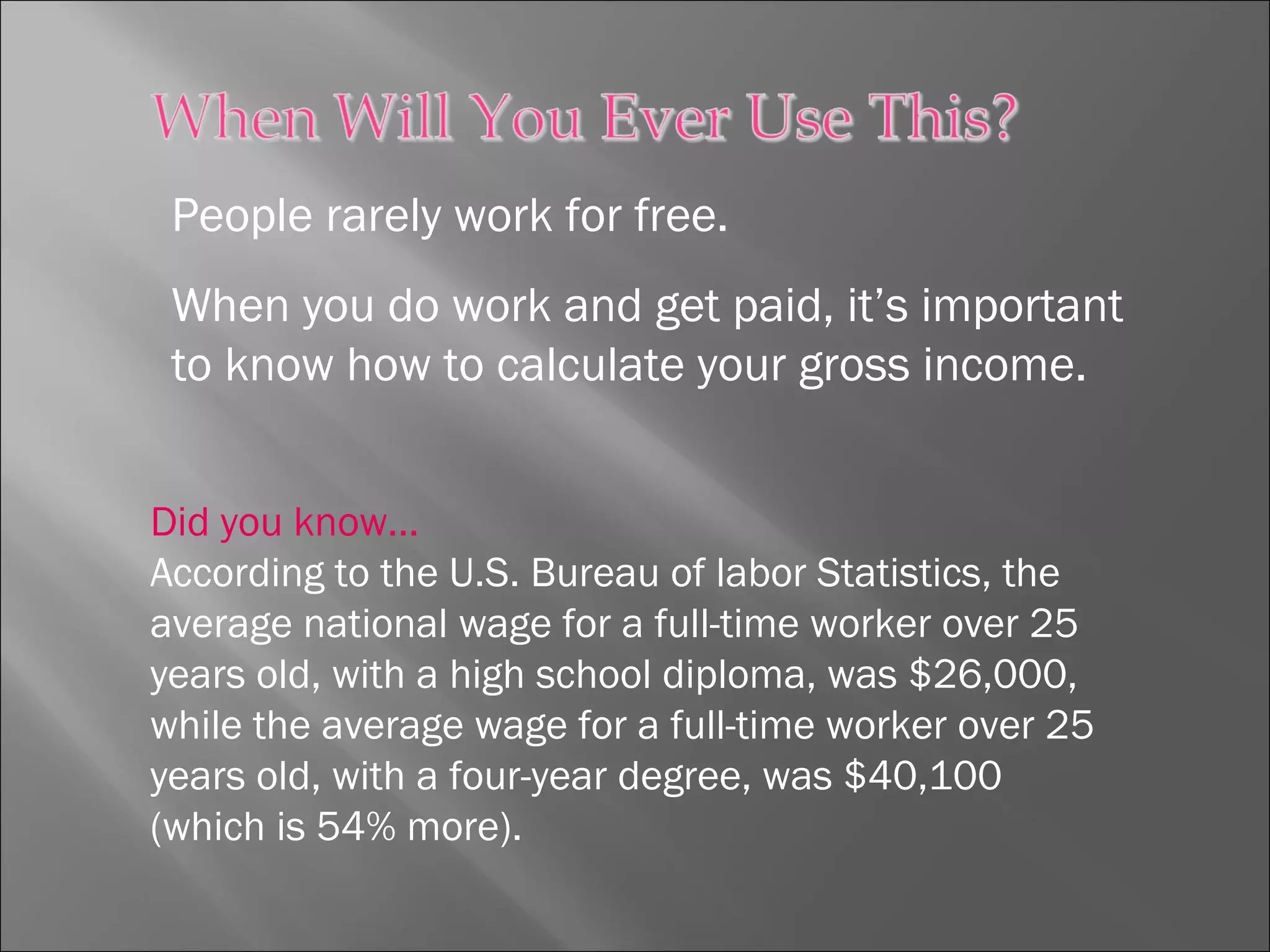 People rarely work for free.
When you do work and get paid, it’s important
to know how to calculate your gross income.
Did you know…
According to the U.S. Bureau of labor Statistics, the
average national wage for a full-time worker over 25
years old, with a high school diploma, was $26,000,
while the average wage for a full-time worker over 25
years old, with a four-year degree, was $40,100
(which is 54% more).
 