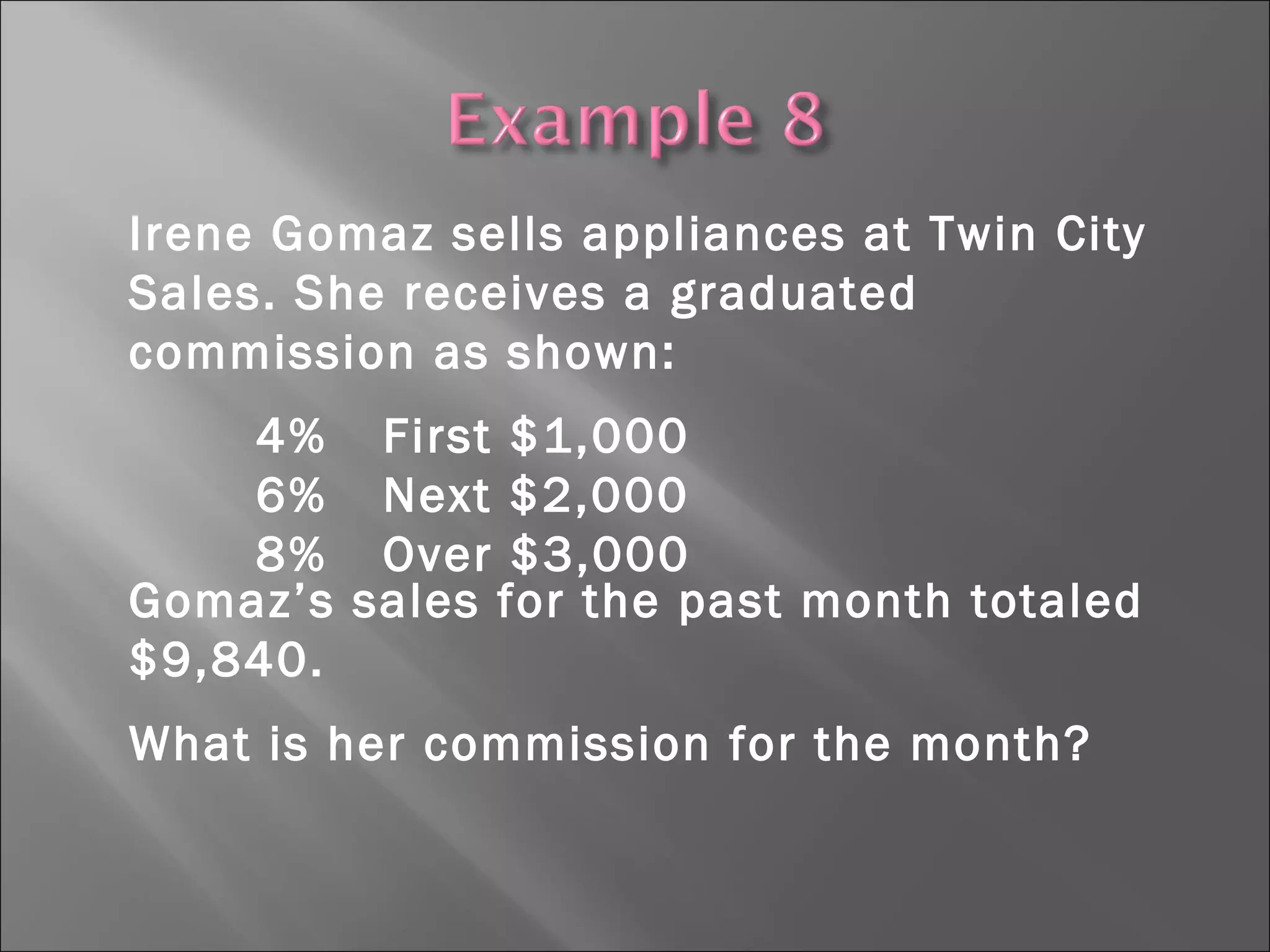 Irene Gomaz sells appliances at Twin City
Sales. She receives a graduated
commission as shown:
4% First $1,000
6% Next $2,000
8% Over $3,000
Gomaz’s sales for the past month totaled
$9,840.
What is her commission for the month?
 