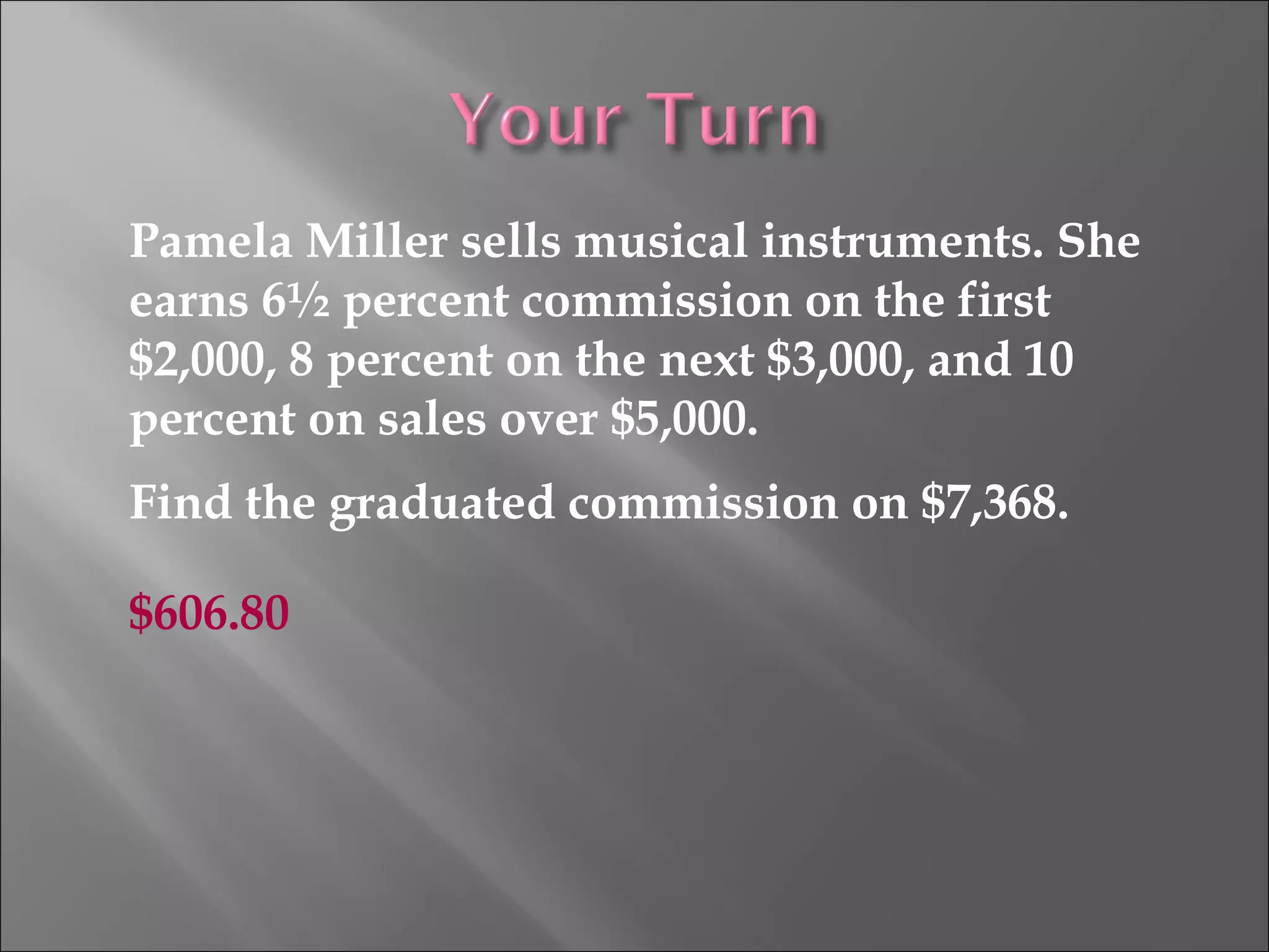 Pamela Miller sells musical instruments. She
earns 6½ percent commission on the first
$2,000, 8 percent on the next $3,000, and 10
percent on sales over $5,000.
Find the graduated commission on $7,368.
$606.80
 