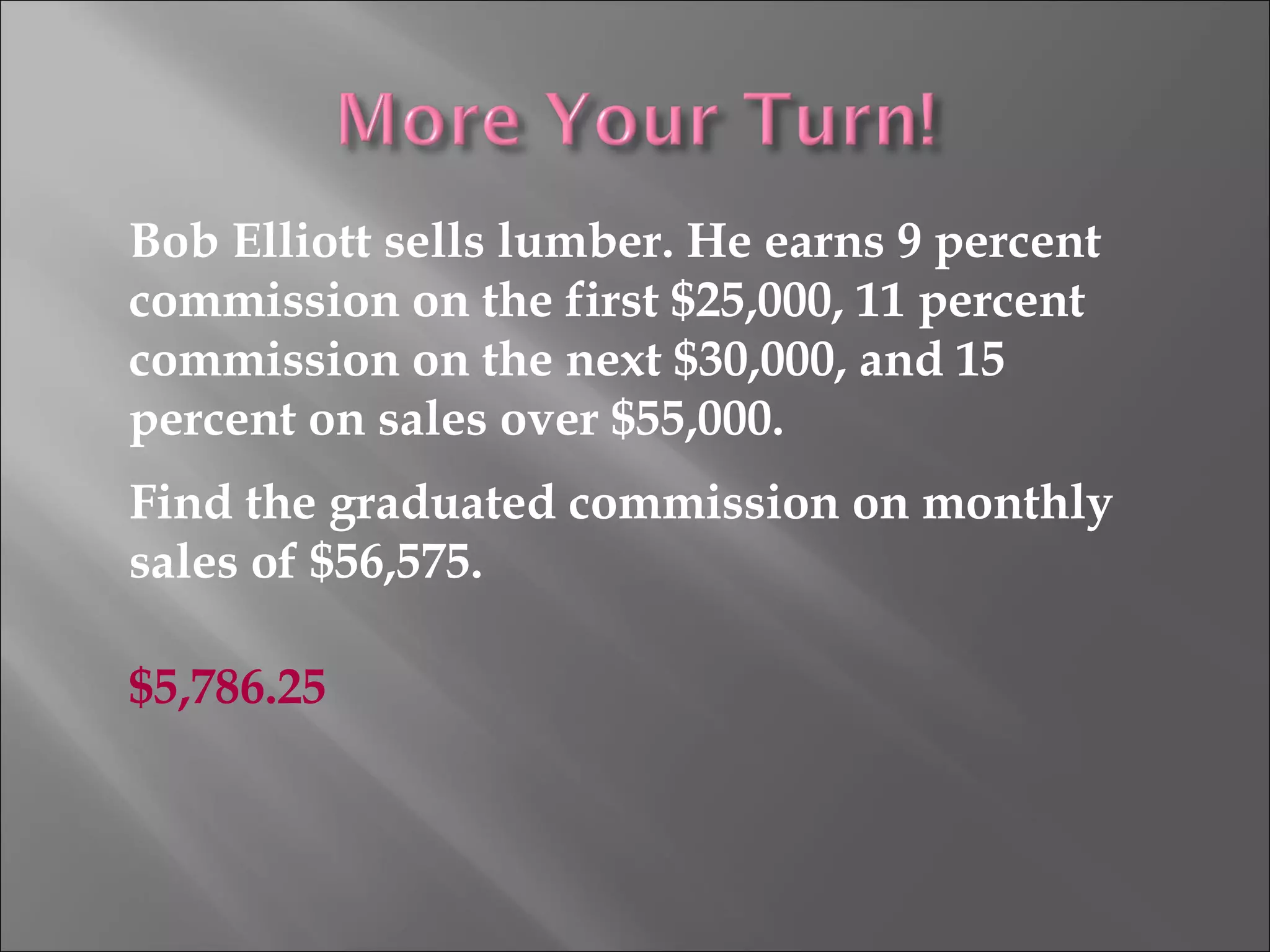 Bob Elliott sells lumber. He earns 9 percent
commission on the first $25,000, 11 percent
commission on the next $30,000, and 15
percent on sales over $55,000.
Find the graduated commission on monthly
sales of $56,575.
$5,786.25
 