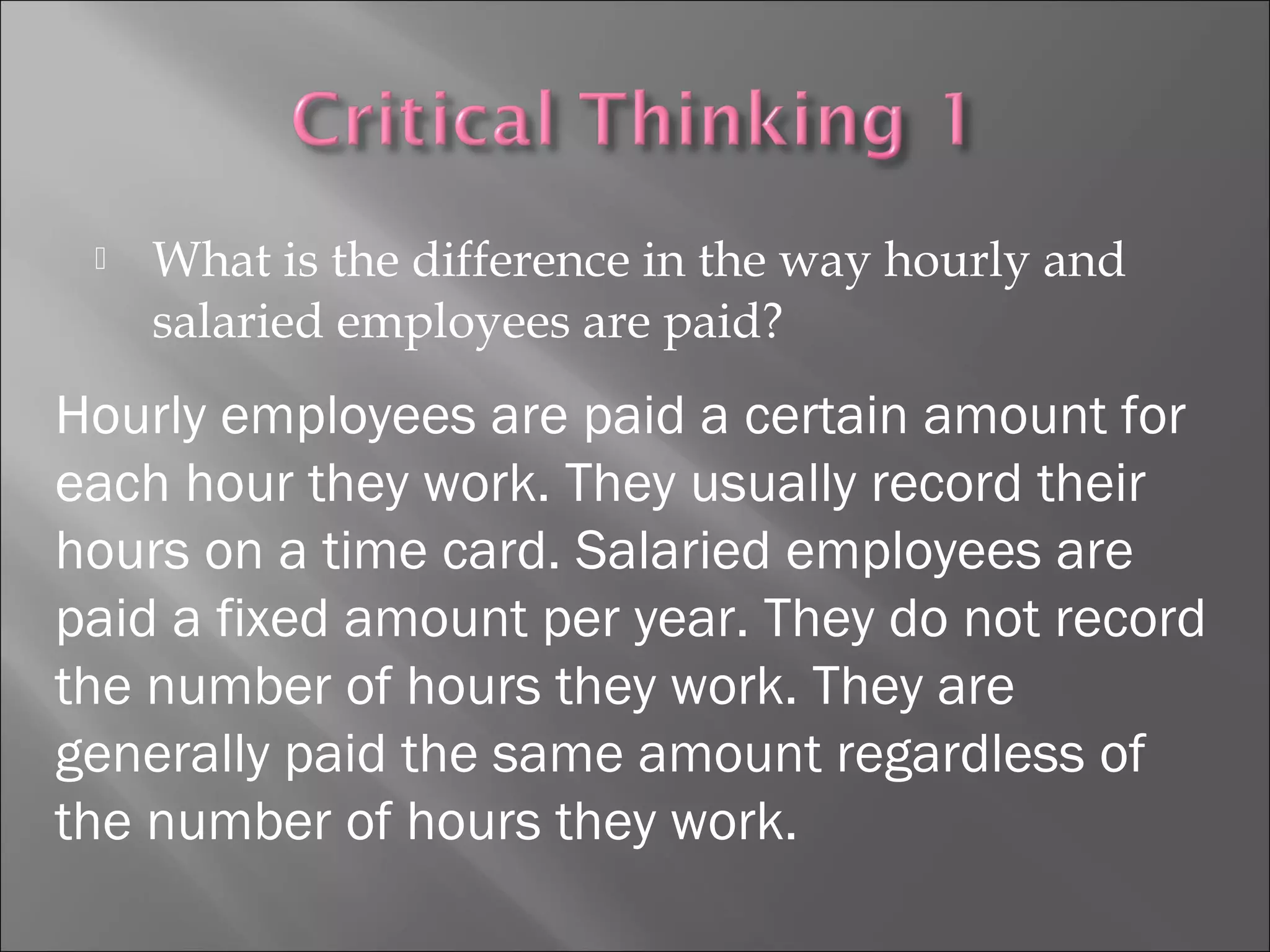  What is the difference in the way hourly and
salaried employees are paid?
Hourly employees are paid a certain amount for
each hour they work. They usually record their
hours on a time card. Salaried employees are
paid a fixed amount per year. They do not record
the number of hours they work. They are
generally paid the same amount regardless of
the number of hours they work.
 
