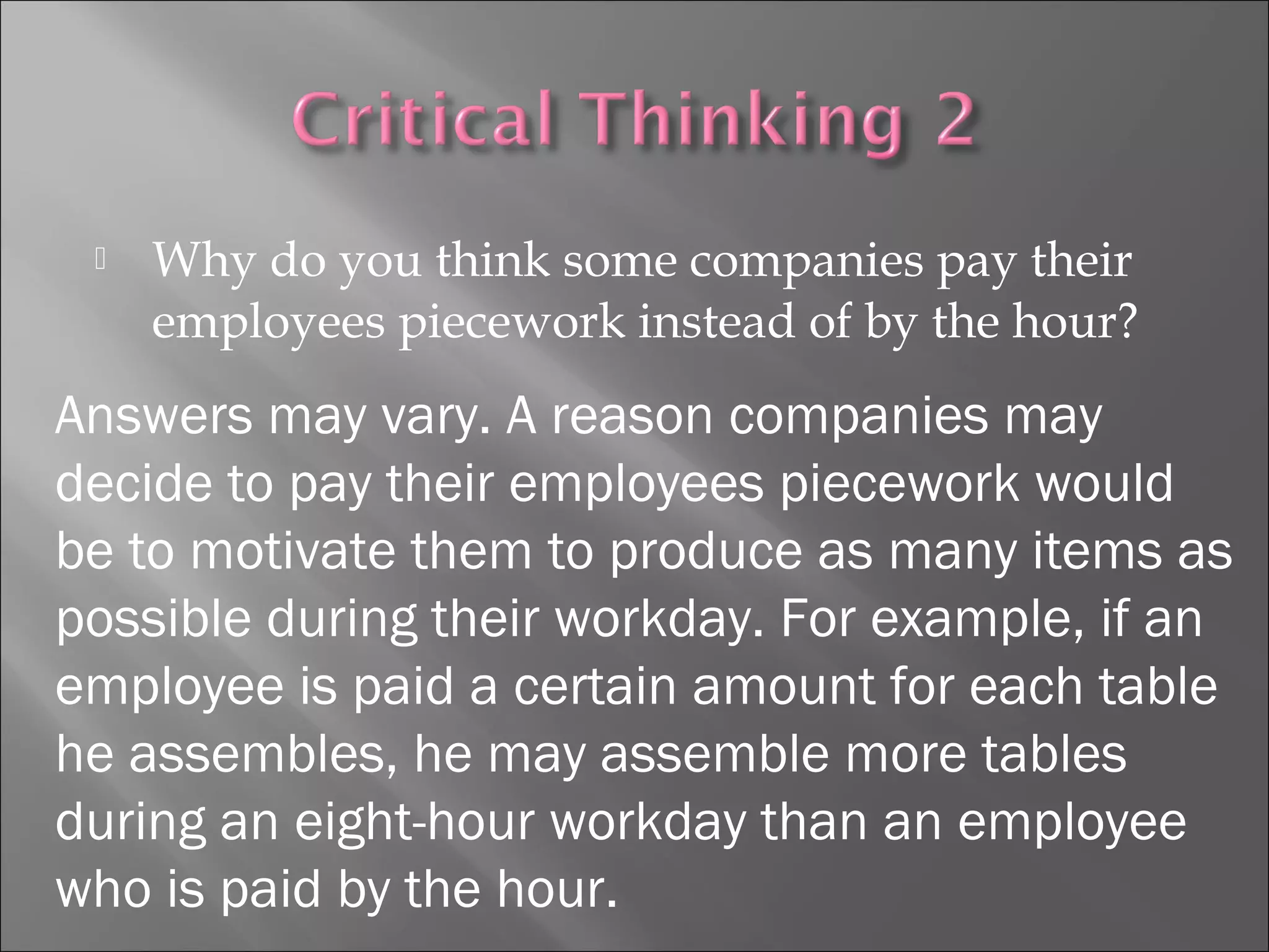  Why do you think some companies pay their
employees piecework instead of by the hour?
Answers may vary. A reason companies may
decide to pay their employees piecework would
be to motivate them to produce as many items as
possible during their workday. For example, if an
employee is paid a certain amount for each table
he assembles, he may assemble more tables
during an eight-hour workday than an employee
who is paid by the hour.
 