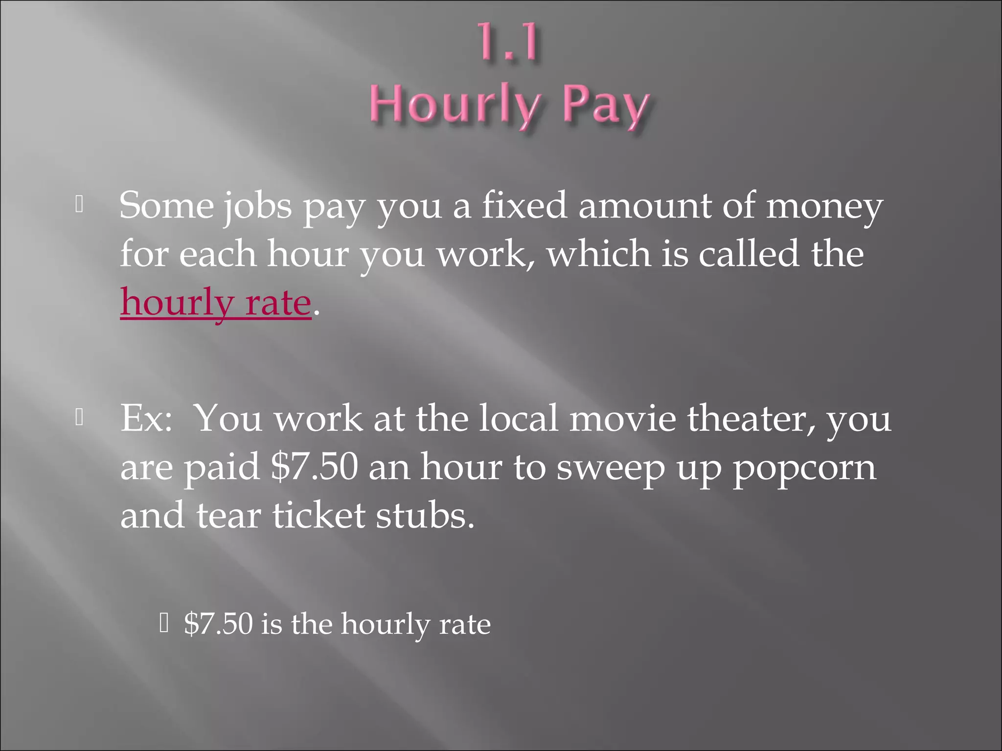  Some jobs pay you a fixed amount of money
for each hour you work, which is called the
hourly rate.
 Ex: You work at the local movie theater, you
are paid $7.50 an hour to sweep up popcorn
and tear ticket stubs.
 $7.50 is the hourly rate
 