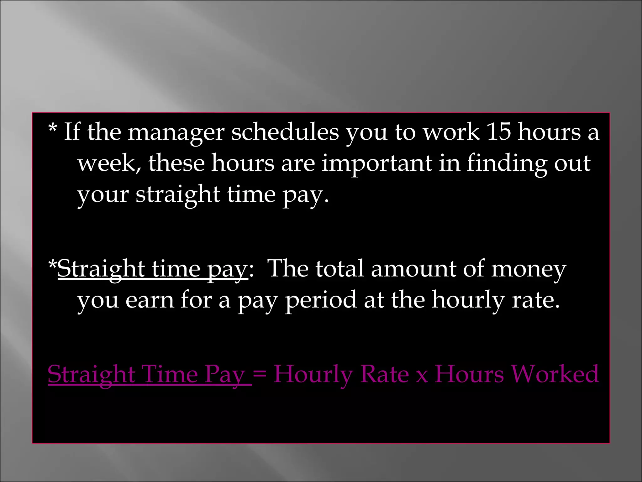 * If the manager schedules you to work 15 hours a
week, these hours are important in finding out
your straight time pay.
*Straight time pay: The total amount of money
you earn for a pay period at the hourly rate.
Straight Time Pay = Hourly Rate x Hours Worked
 