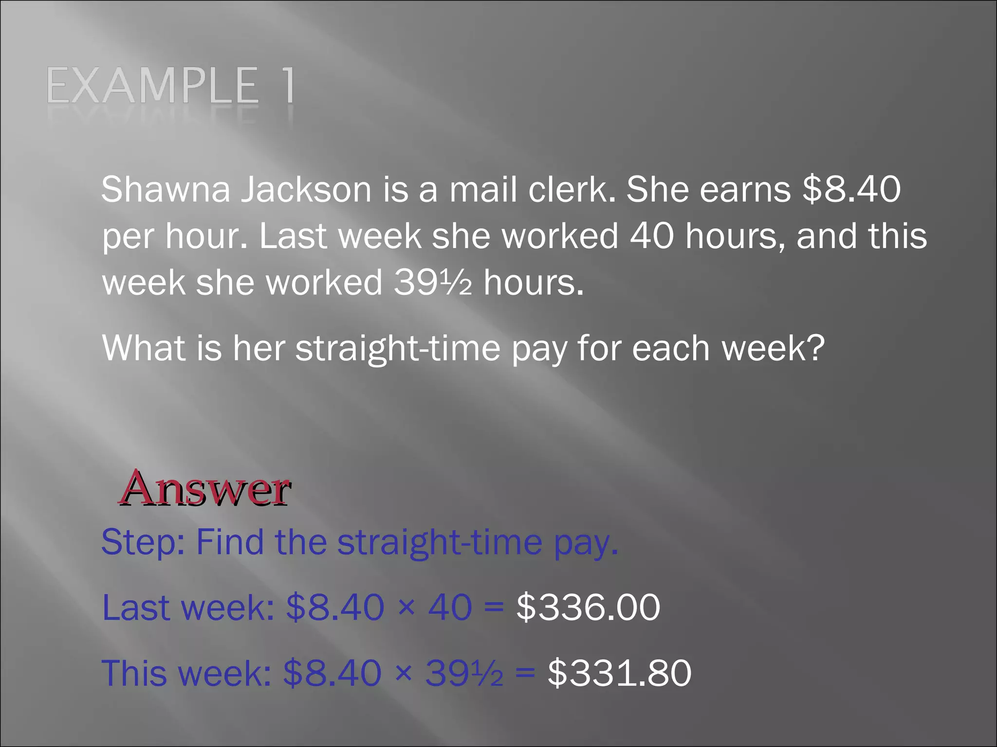 Shawna Jackson is a mail clerk. She earns $8.40
per hour. Last week she worked 40 hours, and this
week she worked 39½ hours.
What is her straight-time pay for each week?
Step: Find the straight-time pay.
Last week: $8.40 × 40 = $336.00
This week: $8.40 × 39½ = $331.80
AnswerAnswer
 