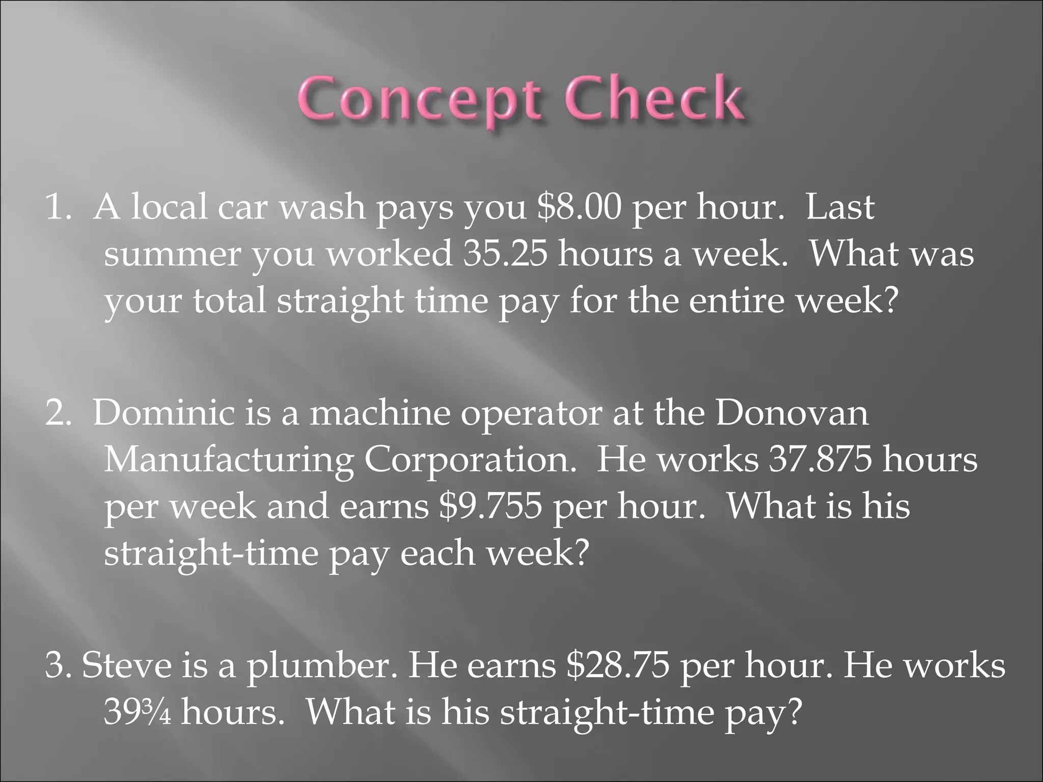 1. A local car wash pays you $8.00 per hour. Last
summer you worked 35.25 hours a week. What was
your total straight time pay for the entire week?
2. Dominic is a machine operator at the Donovan
Manufacturing Corporation. He works 37.875 hours
per week and earns $9.755 per hour. What is his
straight-time pay each week?
3. Steve is a plumber. He earns $28.75 per hour. He works
39¾ hours. What is his straight-time pay?
 