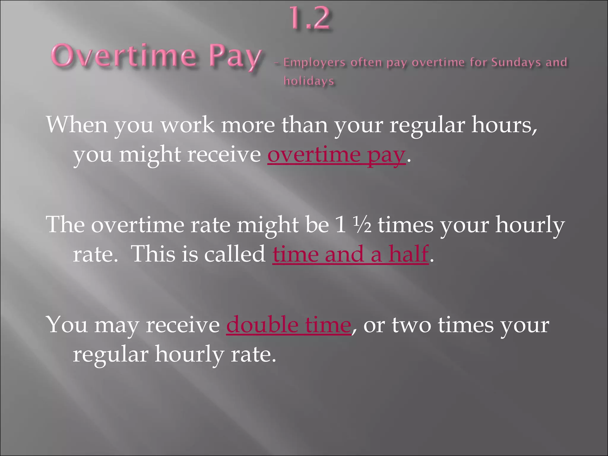 When you work more than your regular hours,
you might receive overtime pay.
The overtime rate might be 1 ½ times your hourly
rate. This is called time and a half.
You may receive double time, or two times your
regular hourly rate.
 