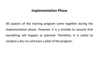 Implementation Phase
All aspects of the training program come together during the
implementation phase. However, it is a mistake to assume that
everything will happen as planned. Therefore, it is useful to
conduct a dry run and even a pilot of the program.
 
