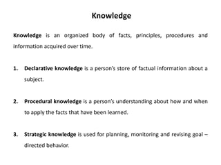 Knowledge is an organized body of facts, principles, procedures and
information acquired over time.
1. Declarative knowledge is a person’s store of factual information about a
subject.
2. Procedural knowledge is a person’s understanding about how and when
to apply the facts that have been learned.
3. Strategic knowledge is used for planning, monitoring and revising goal –
directed behavior.
Knowledge
 