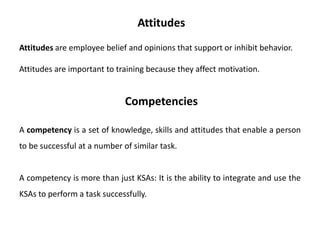 Attitudes are employee belief and opinions that support or inhibit behavior.
Attitudes are important to training because they affect motivation.
Attitudes
A competency is a set of knowledge, skills and attitudes that enable a person
to be successful at a number of similar task.
A competency is more than just KSAs: It is the ability to integrate and use the
KSAs to perform a task successfully.
Competencies
 