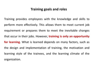 Training provides employees with the knowledge and skills to
perform more effectively. This allows them to meet current job
requirement or prepares them to meet the inevitable changes
that occur in their jobs. However, training is only an opportunity
for learning. What is learned depends on many factors, such as
the design and implementation of training, the motivation and
learning style of the trainees, and the learning climate of the
organization.
Training goals and roles
 