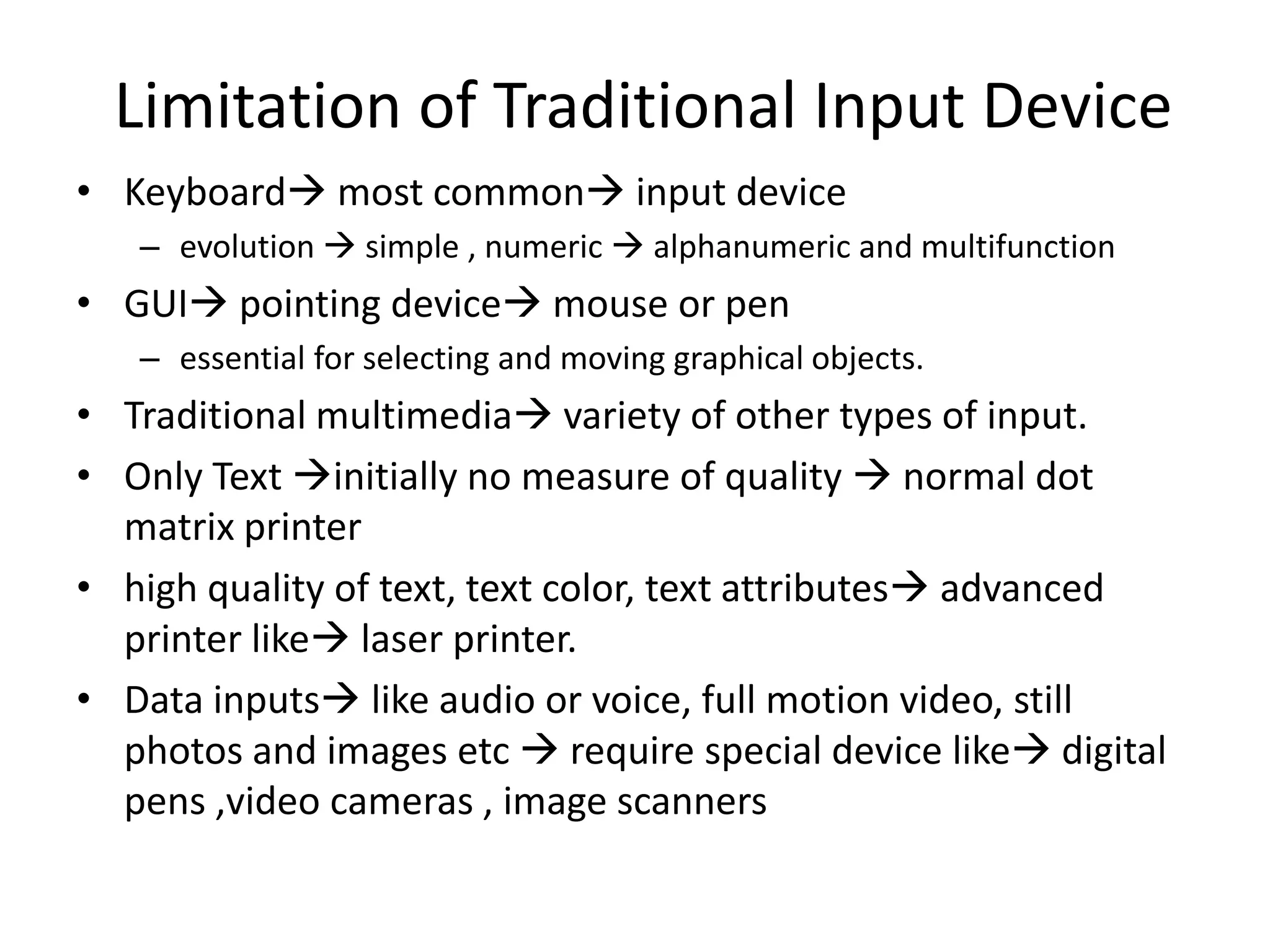 Limitation of Traditional Input Device
• Keyboard most common input device
– evolution  simple , numeric  alphanumeric and multifunction
• GUI pointing device mouse or pen
– essential for selecting and moving graphical objects.
• Traditional multimedia variety of other types of input.
• Only Text initially no measure of quality  normal dot
matrix printer
• high quality of text, text color, text attributes advanced
printer like laser printer.
• Data inputs like audio or voice, full motion video, still
photos and images etc  require special device like digital
pens ,video cameras , image scanners
 