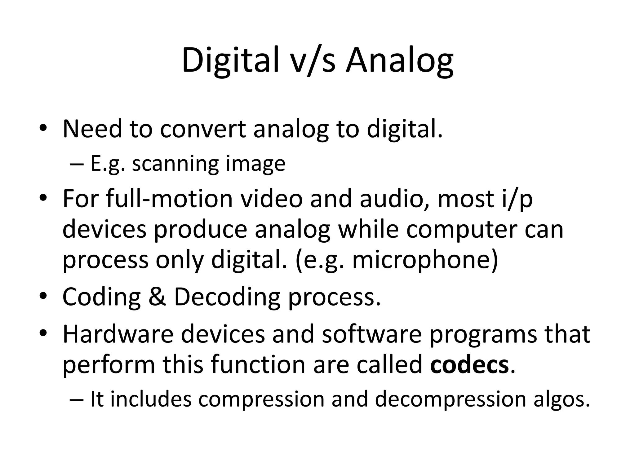 Digital v/s Analog
• Need to convert analog to digital.
– E.g. scanning image
• For full-motion video and audio, most i/p
devices produce analog while computer can
process only digital. (e.g. microphone)
• Coding & Decoding process.
• Hardware devices and software programs that
perform this function are called codecs.
– It includes compression and decompression algos.
 