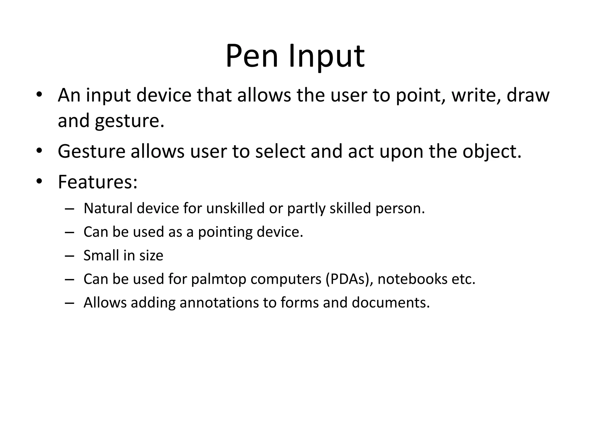Pen Input
• An input device that allows the user to point, write, draw
and gesture.
• Gesture allows user to select and act upon the object.
• Features:
– Natural device for unskilled or partly skilled person.
– Can be used as a pointing device.
– Small in size
– Can be used for palmtop computers (PDAs), notebooks etc.
– Allows adding annotations to forms and documents.
 